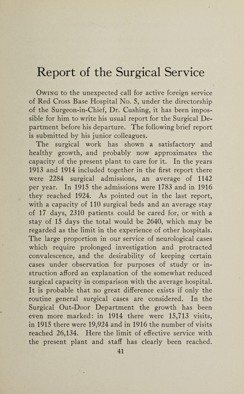 Report of the Surgical Service Owing to the unexpected call for active foreign service of Red Cross Base Hospital No. 5, under the directorship of the Surgeon-in-Chief, Dr. Cushing, it has been impos¬ sible for him to write his usual report for the Surgical De¬ partment before his departure. The following brief report is submitted by his junior colleagues. The surgical work has shown a satisfactory and healthy growth, and probably now approximates the capacity of the present plant to care for it. In the years 1913 and 1914 included together in the first report there were 2284 surgical admissions, an average of 1142 per year. In 1915 the admissions were 1783 and in 1916 they reached 1924. As pointed out in the last report, with a capacity of 110 surgical beds and an average stay of 17 days, 2310 patients could be cared for, or with a stay of 15 days the total would be 2640, which may be regarded as the limit in the experience of other hospitals. The large proportion in our service of neurological cases which require prolonged investigation and protracted convalescence, and the desirability of keeping certain cases under observation for purposes of study or in¬ struction afford an explanation of the somewhat reduced surgical capacity in comparison with the average hospital. It is probable that no great difference exists if only the routine general surgical cases are considered. In the Surgical Out-Door Department the growth has been even more marked: in 1914 there were 15,713 visits, in 1915 there were 19,924 and in 1916 the number of visits reached 26,134. Here the limit of effective service with the present plant and staff has clearly been reached.