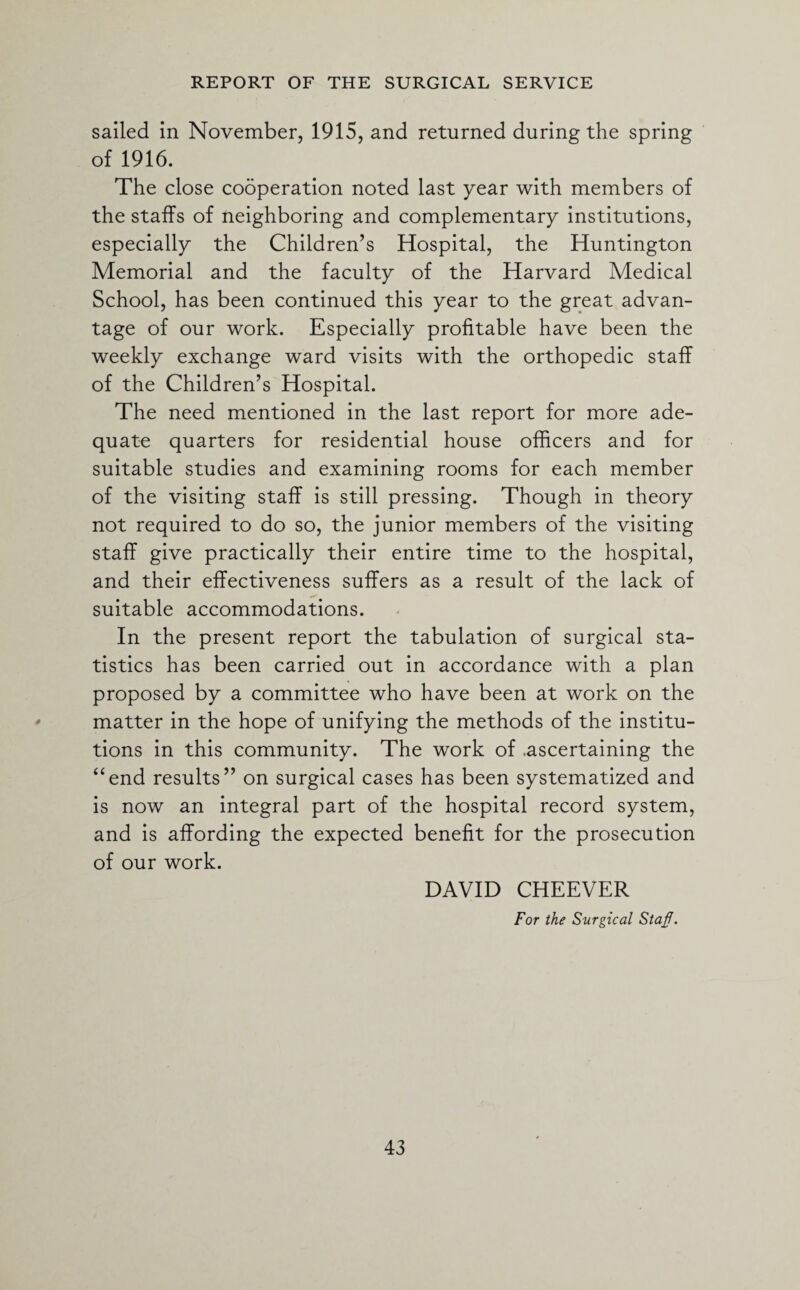 sailed in November, 1915, and returned during the spring of 1916. The close cooperation noted last year with members of the staffs of neighboring and complementary institutions, especially the Children’s Hospital, the Huntington Memorial and the faculty of the Harvard Medical School, has been continued this year to the great advan¬ tage of our work. Especially profitable have been the weekly exchange ward visits with the orthopedic staff of the Children’s Hospital. The need mentioned in the last report for more ade¬ quate quarters for residential house officers and for suitable studies and examining rooms for each member of the visiting staff is still pressing. Though in theory not required to do so, the junior members of the visiting staff give practically their entire time to the hospital, and their effectiveness suffers as a result of the lack of suitable accommodations. In the present report the tabulation of surgical sta¬ tistics has been carried out in accordance with a plan proposed by a committee who have been at work on the matter in the hope of unifying the methods of the institu¬ tions in this community. The work of .ascertaining the “end results” on surgical cases has been systematized and is now an integral part of the hospital record system, and is affording the expected benefit for the prosecution of our work. DAVID CHEEVER For the Surgical Staf.