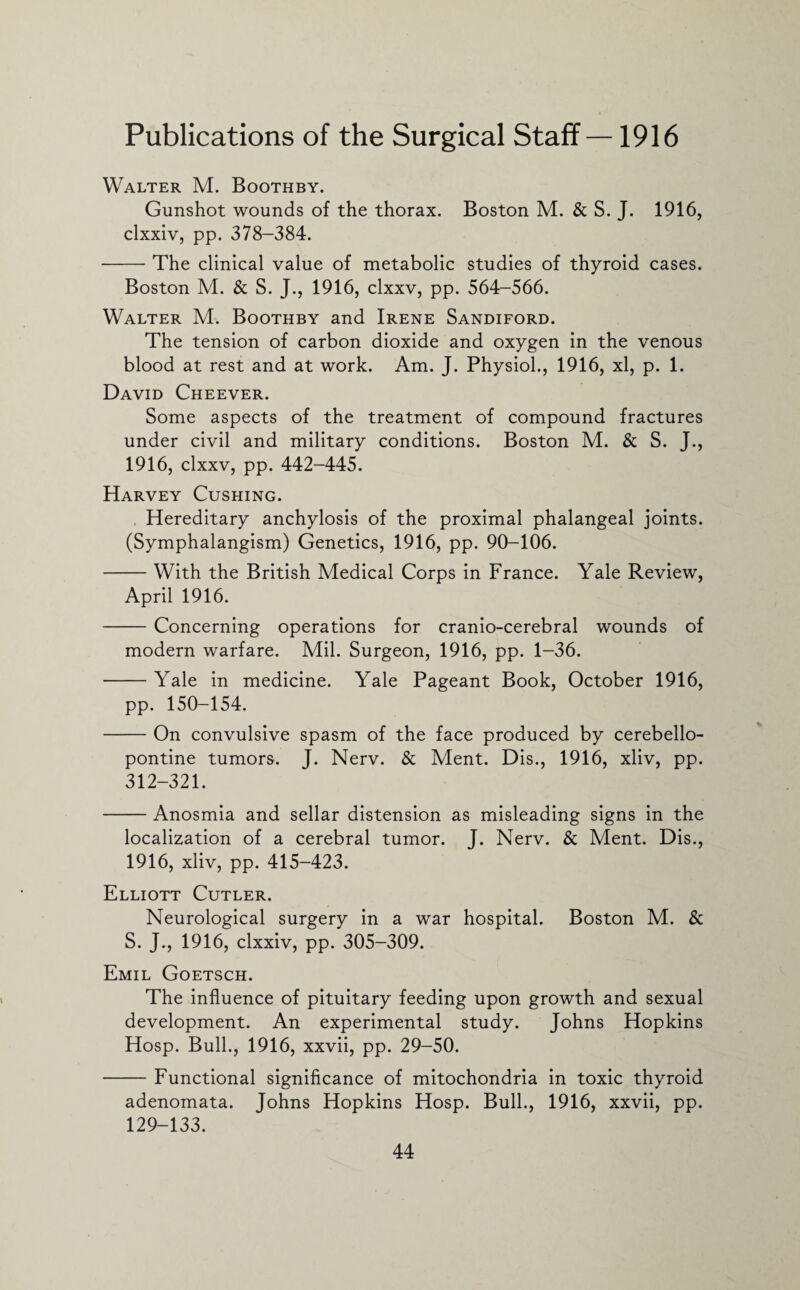 Publications of the Surgical Staff —1916 Walter M. Boothby. Gunshot wounds of the thorax. Boston M. & S. J. 1916, clxxiv, pp. 378-384. -The clinical value of metabolic studies of thyroid cases. Boston M. & S. J., 1916, clxxv, pp. 564-566. Walter M. Boothby and Irene Sandiford. The tension of carbon dioxide and oxygen in the venous blood at rest and at work. Am. J. Physiol., 1916, xl, p. 1. David Cheever. Some aspects of the treatment of compound fractures under civil and military conditions. Boston M. & S. J., 1916, clxxv, pp. 442-445. Harvey Cushing. . Hereditary anchylosis of the proximal phalangeal joints. (Symphalangism) Genetics, 1916, pp. 90-106. -With the British Medical Corps in France. Yale Review, April 1916. -Concerning operations for cranio-cerebral wounds of modern warfare. Mil. Surgeon, 1916, pp. 1-36. -Yale in medicine. Yale Pageant Book, October 1916, pp. 150-154. -On convulsive spasm of the face produced by cerebello¬ pontine tumors. J. Nerv. & Ment. Dis., 1916, xliv, pp. 312-321. -Anosmia and sellar distension as misleading signs in the localization of a cerebral tumor. J. Nerv. & Ment. Dis., 1916, xliv, pp. 415-423. Elliott Cutler. Neurological surgery in a war hospital. Boston M. & S. J., 1916, clxxiv, pp. 305-309. Emil Goetsch. The influence of pituitary feeding upon growth and sexual development. An experimental study. Johns Hopkins Hosp. Bull., 1916, xxvii, pp. 29-50. -Functional significance of mitochondria in toxic thyroid adenomata. Johns Hopkins Hosp. Bull., 1916, xxvii, pp. 129-133.