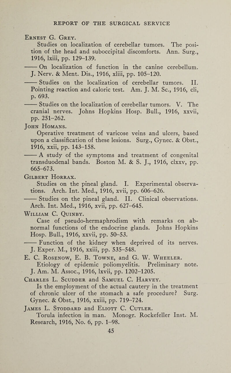 Ernest G. Grey. Studies on localization of cerebellar tumors. The posi¬ tion of the head and suboccipital discomforts. Ann. Surg., 1916, lxiii, pp. 129-139. -On localization of function in the canine cerebellum. J. Nerv. & Ment. Dis., 1916, xliii, pp. 105-120. -Studies on the localization of cerebellar tumors. II. Pointing reaction and caloric test. Am. J. M. Sc., 1916, cli, p. 693. -Studies on the localization of cerebellar tumors. V. The cranial nerves. Johns Hopkins Hosp. Bull., 1916, xxvii, pp. 251-262. John Homans. Operative treatment of varicose veins and ulcers, based upon a classification of these lesions. Surg., Gynec. & Obst., 1916, xxii, pp. 143-158. -A study of the symptoms and treatment of congenital transduodenal bands. Boston M. & S. J., 1916, clxxv, pp. 665-673. Gilbert Horrax. Studies on the pineal gland. I. Experimental observa¬ tions. Arch. Int. Med., 1916, xvii, pp. 606-626. -Studies on the pineal gland. II. Clinical observations. Arch. Int. Med., 1916, xvii, pp. 627-645. William C. Quinby. Case of pseudo-hermaphrodism with remarks on ab¬ normal functions of the endocrine glands. Johns Hopkins Hosp. Bull., 1916, xxvii, pp. 50-53. -Function of the kidney when deprived of its nerves. J. Exper. M., 1916, xxiii, pp. 535-548. E. C. Rosenow, E. B. Towne, and G. W. Wheeler. Etiology of epidemic poliomyelitis. Preliminary note. J. Am. M. Assoc., 1916, lxvii, pp. 1202-1205. Charles L. Scudder and Samuel C. Harvey. Is the employment of the actual cautery in the treatment of chronic ulcer of the stomach a safe procedure? Surg. Gynec. & Obst., 1916, xxiii, pp. 719-724. James L. Stoddard and Eliott C. Cutler. Torula infection in man. Monogr. Rockefeller Inst. M. Research, 1916, No. 6, pp. 1-98.