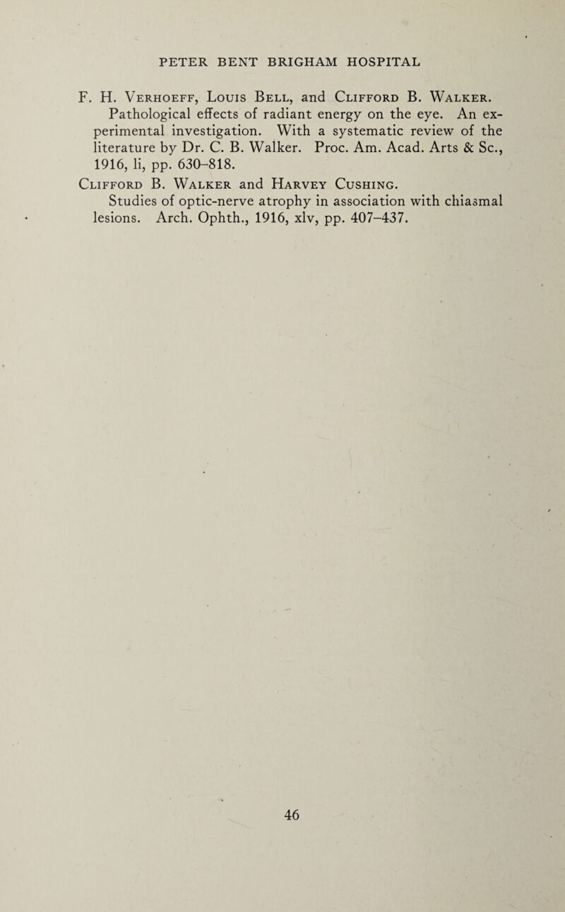 F. H. Verhoeff, Louis Bell, and Clifford B. Walker. Pathological effects of radiant energy on the eye. An ex¬ perimental investigation. With a systematic review of the literature by Dr. C. B. Walker. Proc. Am. Acad. Arts & Sc., 1916, li, pp. 630-818. Clifford B. Walker and Harvey Cushing. Studies of optic-nerve atrophy in association with chiasmal lesions. Arch. Ophth., 1916, xlv, pp. 407-437.