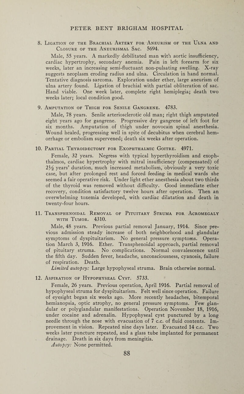 8. Ligation of the Brachial Artery for Aneurism of the Ulna and Closure of the Aneurismal Sac. 5694. Male, 55 years. A markedly debilitated man with aortic insufficiency, cardiac hypertrophy, secondary anemia. Pain in left forearm for six weeks, later an increasing semi-fluctuant non-pulsating swelling. X-ray suggests neoplasm eroding radius and ulna. Circulation in hand normal. Tentative diagnosis sarcoma. Exploration under ether, large aneurism of ulna artery found. Ligation of brachial with partial obliteration of sac. Hand viable. One week later, complete right hemiplegia; death two weeks later; local condition good. 9. Amputation of Thigh for Senile Gangrene. 4783. Male, 78 years. Senile arteriosclerotic old man; right thigh amputated eight years ago for gangrene. Progressive dry gangrene of left foot for six months. Amputation of thigh under novocain spinal anesthesia. Wound healed, progressing well in spite of decubitus when cerebral hem¬ orrhage or embolism supervened; death six weeks after operation. 10. Partial Thyroidectomy for Exophthalmic Goitre. 4971. Female, 32 years. Negress with typical hyperthyroidism and exoph¬ thalmos, cardiac hypertrophy with mitral insufficiency (compensated) of 2years’ duration, much increased metabolism, obviously a very toxic case, but after prolonged rest and forced feeding in medical wards she seemed a fair operative risk. Under light ether anesthesia about two thirds of the thyroid was removed without difficulty. Good immediate ether recovery, condition satisfactory twelve hours after operation. Then an overwhelming toxemia developed, with cardiac dilatation and death in twenty-four hours. 11. Transphenoidal Removal of Pituitary Struma for Acromegaly with Tumor. 4310. Male, 48 years. Previous partial removal January, 1914. Since pre¬ vious admission steady increase of both neighborhood and glandular symptoms of dyspituitarism. No general pressure symptoms. Opera¬ tion March 3, 1916. Ether. Transphenoidal approach, partial removal of pituitary struma. No complications. Normal convalescence until the fifth day. Sudden fever, headache, unconsciousness, cyanosis, failure of respiration. Death. Limited autopsy: Large hypophyseal struma. Brain otherwise normal. 12. Aspiration of Hypophyseal Cyst. 5733. Female, 26 years. Previous operation, April 1916. Partial removal of hypophyseal struma for dyspituitarism. Felt well since operation. Failure of eyesight began six weeks ago. More recently headaches, bitemporal hemianopsia, optic atrophy, no general pressure symptoms. Few glan¬ dular or polyglandular manifestations. Operation November 18, 1916, under cocaine and adrenalin. Hypophyseal cyst punctured by a long needle through the nose with evacuation of 7 c.c. of fluid contents. Im¬ provement in vision. Repeated nine days later. Evacuated 14 c.c. Two weeks later puncture repeated, and a glass tube implanted for permanent drainage. Death in six days from meningitis. Autopsy: None permitted. 88 V.