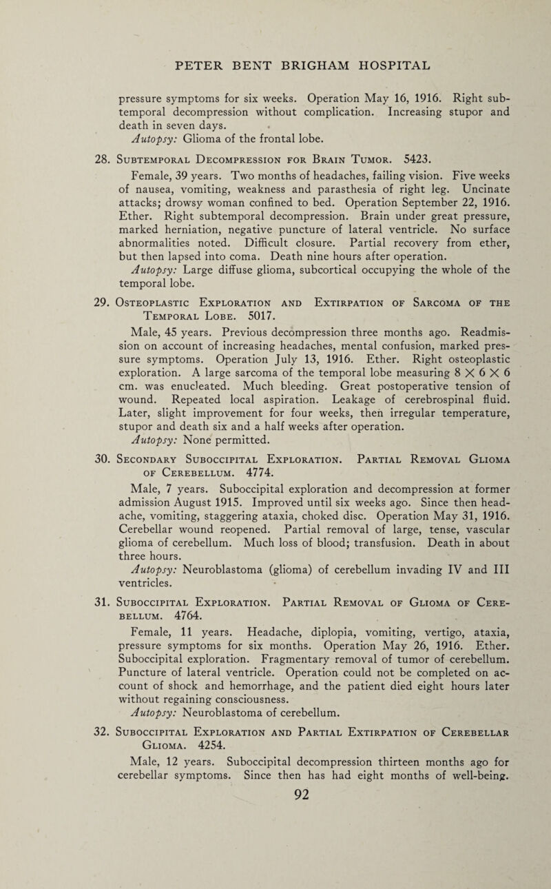 pressure symptoms for six weeks. Operation May 16, 1916. Right sub¬ temporal decompression without complication. Increasing stupor and death in seven days. Autopsy: Glioma of the frontal lobe. 28. Subtemporal Decompression for Brain Tumor. 5423. Female, 39 years. Two months of headaches, failing vision. Five weeks of nausea, vomiting, weakness and parasthesia of right leg. Uncinate attacks; drowsy woman confined to bed. Operation September 22, 1916. Ether. Right subtemporal decompression. Brain under great pressure, marked herniation, negative puncture of lateral ventricle. No surface abnormalities noted. Difficult closure. Partial recovery from ether, but then lapsed into coma. Death nine hours after operation. Autopsy: Large diffuse glioma, subcortical occupying the whole of the temporal lobe. 29. Osteoplastic Exploration and Extirpation of Sarcoma of the Temporal Lobe. 5017. Male, 45 years. Previous decompression three months ago. Readmis¬ sion on account of increasing headaches, mental confusion, marked pres¬ sure symptoms. Operation July 13, 1916. Ether. Right osteoplastic exploration. A large sarcoma of the temporal lobe measuring 8X6X6 cm. was enucleated. Much bleeding. Great postoperative tension of wound. Repeated local aspiration. Leakage of cerebrospinal fluid. Later, slight improvement for four weeks, then irregular temperature, stupor and death six and a half weeks after operation. Autopsy: None permitted. 30. Secondary Suboccipital Exploration. Partial Removal Glioma of Cerebellum. 4774. Male, 7 years. Suboccipital exploration and decompression at former admission August 1915. Improved until six weeks ago. Since then head¬ ache, vomiting, staggering ataxia, choked disc. Operation May 31, 1916. Cerebellar wound reopened. Partial removal of large, tense, vascular glioma of cerebellum. Much loss of blood; transfusion. Death in about three hours. Autopsy: Neuroblastoma (glioma) of cerebellum invading IV and III ventricles. 31. Suboccipital Exploration. Partial Removal of Glioma of Cere¬ bellum. 4764. Female, 11 years. Headache, diplopia, vomiting, vertigo, ataxia, pressure symptoms for six months. Operation May 26, 1916. Ether. Suboccipital exploration. Fragmentary removal of tumor of cerebellum. Puncture of lateral ventricle. Operation could not be completed on ac¬ count of shock and hemorrhage, and the patient died eight hours later without regaining consciousness. Autopsy: Neuroblastoma of cerebellum. 32. Suboccipital Exploration and Partial Extirpation of Cerebellar Glioma. 4254. Male, 12 years. Suboccipital decompression thirteen months ago for cerebellar symptoms. Since then has had eight months of well-being.