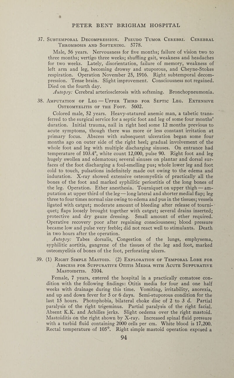 37. Subtemporal Decompression. Pseudo Tumor Cerebri. Cerebral Thrombosis and Softening. 5778. Male, 56 years. Nervousness for five months; failure of vision two to three months; vertigo three weeks; shuffling gait, weakness and headaches for two weeks. Lately, disorientation, failure of memory, weakness of left arm and leg, becoming drowsy and stuporous, and Cheyne-Stokes respiration. Operation November 25, 1916. Right subtemporal decom¬ pression. Tense brain. Slight improvement. Consciousness not regained. Died on the fourth day. Autopsy: Cerebral arteriosclerosis with softening. Bronchopneumonia. 38. Amputation of Leg — Upper Third for Septic Leg. Extensive Osteomyelitis of the Foot. 5602. Colored male, 52 years. Heavy-statured anemic man, a tabetic trans¬ ferred to the surgical service for a septic foot and leg of some four months’ duration. Initial trauma, nail in right heel some 12 months previous to acute symptoms, though there was more or less constant irritation at primary focus. Abscess with subsequent ulceration began some four months ago on outer side of the right heel; gradual involvement of the whole foot and leg with multiple discharging sinuses. On entrance had temperature of 103.4°, white count 12,000, pulse 90. Right foot and leg hugely swollen and edematous; several sinuses on plantar and dorsal sur¬ faces of the foot discharging a foul-smelling pus; whole lower leg and foot cold to touch, pulsations indefinitely made out owing to the edema and induration. X-ray showed extensive osteomyelitis of practically all the bones of the foot and marked syphilitic periostitis of the long bones of the leg. Operation. Ether anesthesia. Tourniquet on upper thigh — am¬ putation at upper third of the leg — long lateral and shorter medial flap; leg three to four times normal size owing to edema and pus in the tissues; vessels ligated with catgut; moderate amount of bleeding after release of tourni- ■ quet; flaps loosely brought together with catgut; several drains inserted; protective and dry gauze dressing. Small amount of ether required. Operative recovery poor after regaining consciousness; blood pressure became low and pulse very feeble; did not react well to stimulants. Death in two hours after the operation. Autopsy: Tabes dorsalis, Congestion of the lungs, emphysema, syphilitic aortitis, gangrene of the tissues of the. leg and foot, marked osteomyelitis of bones of the foot, perforating ulcers. 39. (1) Right Simple Mastoid. (2) Exploration of Temporal Lobe for Abscess for Suppurative Otitis Media with Acute Suppurative Mastoiditis. 5104. Female, 7 years, entered the hospital in a practically comatose con¬ dition with the following findings: Otitis media for four and one half weeks with drainage during this time. Vomiting, irritability, anorexia, and up and down fever for 5 or 6 days. Semi-stuporous condition for the last 15 hours. Photophobia, bilateral choke disc of 2 to 3 d-. Partial paralysis of the right trigeminus. Partial paralysis of the right facial. Absent K.K. and Achilles jerks. Slight oedema over the right mastoid. Mastoiditis on the right shown by X-ray. Increased spinal fluid pressure with a turbid fluid containing 2000 cells per cm. White blood is 17,200. Rectal temperature of 105°. Right simple mastoid operation exposed a