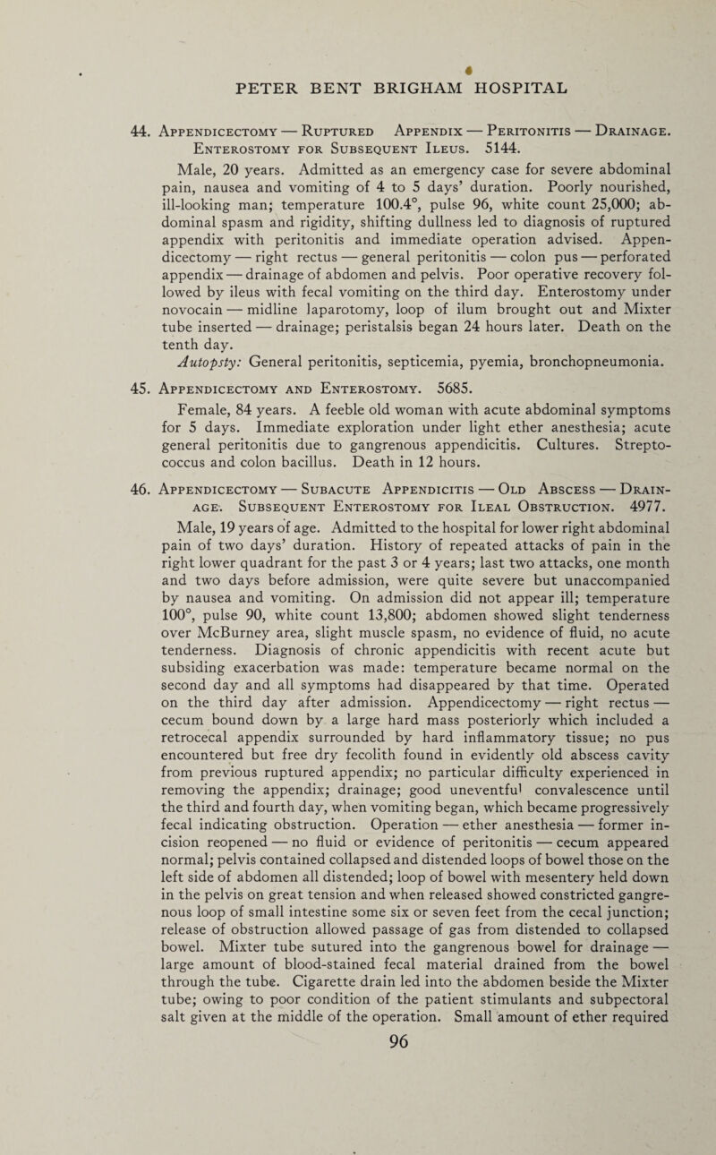 44. Appendicectomy — Ruptured Appendix — Peritonitis — Drainage. Enterostomy for Subsequent Ileus. 5144. Male, 20 years. Admitted as an emergency case for severe abdominal pain, nausea and vomiting of 4 to 5 days’ duration. Poorly nourished, ill-looking man; temperature 100.4°, pulse 96, white count 25,000; ab¬ dominal spasm and rigidity, shifting dullness led to diagnosis of ruptured appendix with peritonitis and immediate operation advised. Appen¬ dicectomy — right rectus — general peritonitis — colon pus — perforated appendix — drainage of abdomen and pelvis. Poor operative recovery fol¬ lowed by ileus with fecal vomiting on the third day. Enterostomy under novocain — midline laparotomy, loop of ilum brought out and Mixter tube inserted — drainage; peristalsis began 24 hours later. Death on the tenth day. Autopsty: General peritonitis, septicemia, pyemia, bronchopneumonia. 45. Appendicectomy and Enterostomy. 5685. Female, 84 years. A feeble old woman with acute abdominal symptoms for 5 days. Immediate exploration under light ether anesthesia; acute general peritonitis due to gangrenous appendicitis. Cultures. Strepto¬ coccus and colon bacillus. Death in 12 hours. 46. Appendicectomy—Subacute Appendicitis — Old Abscess — Drain¬ age. Subsequent Enterostomy for Ileal Obstruction. 4977. Male, 19 years of age. Admitted to the hospital for lower right abdominal pain of two days’ duration. History of repeated attacks of pain in the right lower quadrant for the past 3 or 4 years; last two attacks, one month and two days before admission, were quite severe but unaccompanied by nausea and vomiting. On admission did not appear ill; temperature 100°, pulse 90, white count 13,800; abdomen showed slight tenderness over McBurney area, slight muscle spasm, no evidence of fluid, no acute tenderness. Diagnosis of chronic appendicitis with recent acute but subsiding exacerbation was made: temperature became normal on the second day and all symptoms had disappeared by that time. Operated on the third day after admission. Appendicectomy — right rectus — cecum bound down by a large hard mass posteriorly which included a retrocecal appendix surrounded by hard inflammatory tissue; no pus encountered but free dry fecolith found in evidently old abscess cavity from previous ruptured appendix; no particular difficulty experienced in removing the appendix; drainage; good uneventful convalescence until the third and fourth day, when vomiting began, which became progressively fecal indicating obstruction. Operation — ether anesthesia — former in¬ cision reopened — no fluid or evidence of peritonitis — cecum appeared normal; pelvis contained collapsed and distended loops of bowel those on the left side of abdomen all distended; loop of bowel with mesentery held down in the pelvis on great tension and when released showed constricted gangre¬ nous loop of small intestine some six or seven feet from the cecal junction; release of obstruction allowed passage of gas from distended to collapsed bowel. Mixter tube sutured into the gangrenous bowel for drainage — large amount of blood-stained fecal material drained from the bowel through the tube. Cigarette drain led into the abdomen beside the Mixter tube; owing to poor condition of the patient stimulants and subpectoral salt given at the middle of the operation. Small amount of ether required