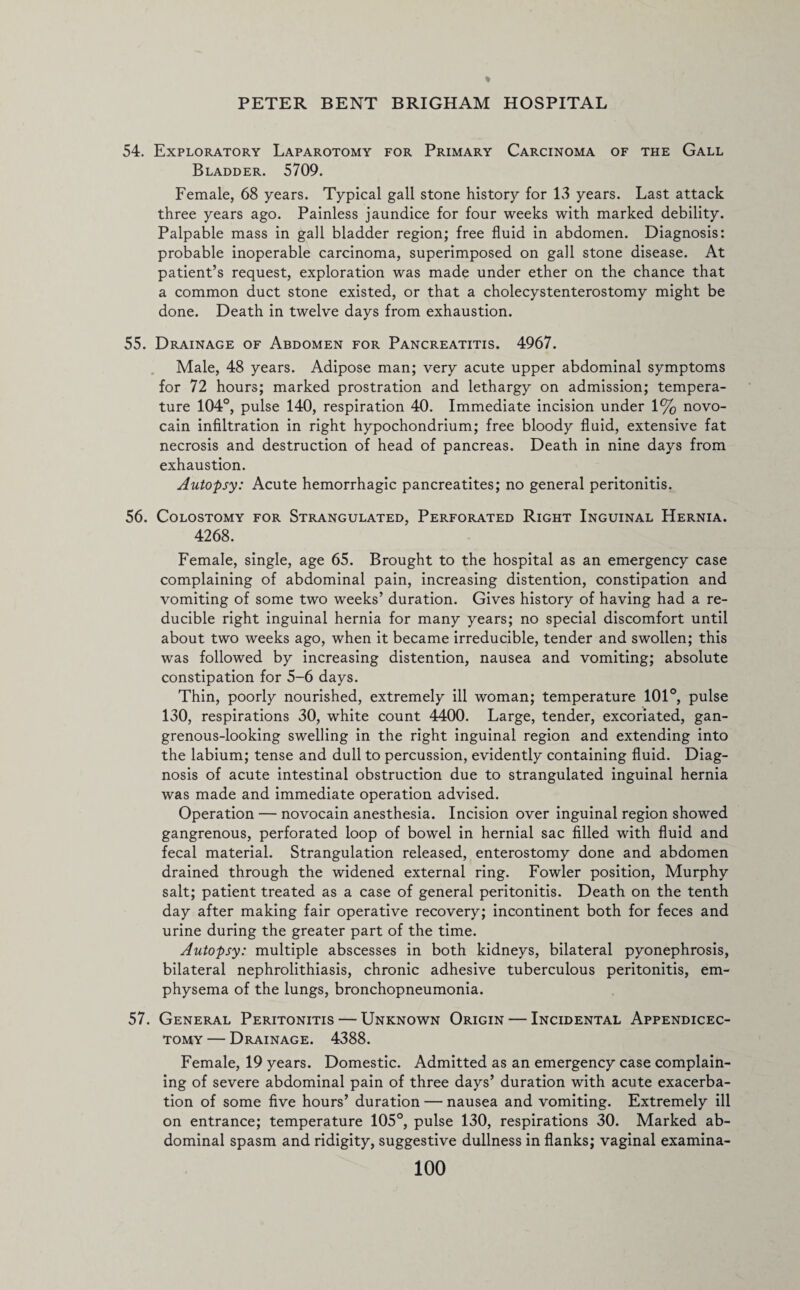 54. Exploratory Laparotomy for Primary Carcinoma of the Gall Bladder. 5709. Female, 68 years. Typical gall stone history for 13 years. Last attack three years ago. Painless jaundice for four weeks with marked debility. Palpable mass in gall bladder region; free fluid in abdomen. Diagnosis: probable inoperable carcinoma, superimposed on gall stone disease. At patient’s request, exploration was made under ether on the chance that a common duct stone existed, or that a cholecystenterostomy might be done. Death in twelve days from exhaustion. 55. Drainage of Abdomen for Pancreatitis. 4967. Male, 48 years. Adipose man; very acute upper abdominal symptoms for 72 hours; marked prostration and lethargy on admission; tempera¬ ture 104°, pulse 140, respiration 40. Immediate incision under 1% novo¬ cain infiltration in right hypochondrium; free bloody fluid, extensive fat necrosis and destruction of head of pancreas. Death in nine days from exhaustion. Autopsy: Acute hemorrhagic pancreatites; no general peritonitis. 56. Colostomy for Strangulated, Perforated Right Inguinal Hernia. 4268. Female, single, age 65. Brought to the hospital as an emergency case complaining of abdominal pain, increasing distention, constipation and vomiting of some two weeks’ duration. Gives history of having had a re¬ ducible right inguinal hernia for many years; no special discomfort until about two weeks ago, when it became irreducible, tender and swollen; this was followed by increasing distention, nausea and vomiting; absolute constipation for 5-6 days. Thin, poorly nourished, extremely ill woman; temperature 101°, pulse 130, respirations 30, white count 4400. Large, tender, excoriated, gan¬ grenous-looking swelling in the right inguinal region and extending into the labium; tense and dull to percussion, evidently containing fluid. Diag¬ nosis of acute intestinal obstruction due to strangulated inguinal hernia was made and immediate operation advised. Operation — novocain anesthesia. Incision over inguinal region showed gangrenous, perforated loop of bowel in hernial sac filled with fluid and fecal material. Strangulation released, enterostomy done and abdomen drained through the widened external ring. Fowler position, Murphy salt; patient treated as a case of general peritonitis. Death on the tenth day after making fair operative recovery; incontinent both for feces and urine during the greater part of the time. Autopsy: multiple abscesses in both kidneys, bilateral pyonephrosis, bilateral nephrolithiasis, chronic adhesive tuberculous peritonitis, em¬ physema of the lungs, bronchopneumonia. 57. General Peritonitis — Unknown Origin — Incidental Appendicec- tomy — Drainage. 4388. Female, 19 years. Domestic. Admitted as an emergency case complain¬ ing of severe abdominal pain of three days’ duration with acute exacerba¬ tion of some five hours’ duration — nausea and vomiting. Extremely ill on entrance; temperature 105°, pulse 130, respirations 30. Marked ab¬ dominal spasm and ridigity, suggestive dullness in flanks; vaginal examina-