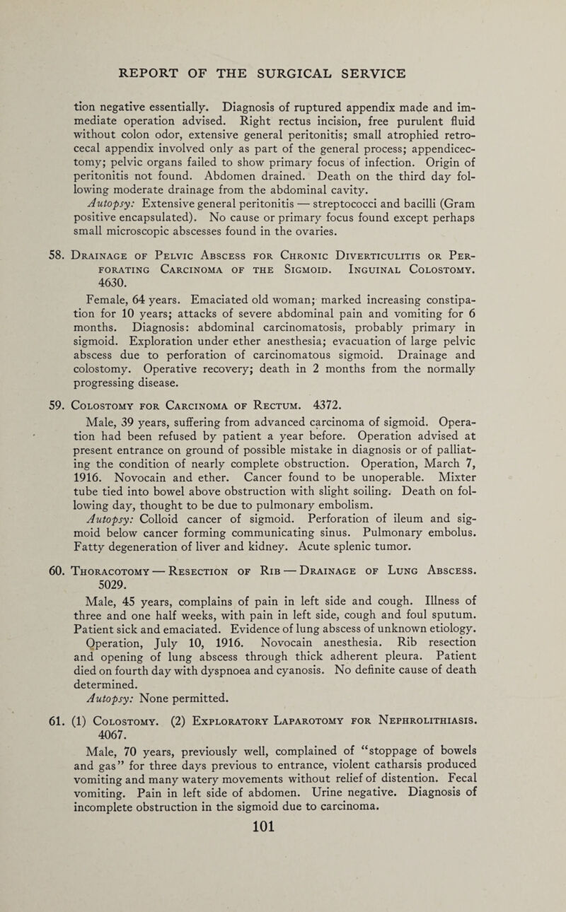 tion negative essentially. Diagnosis of ruptured appendix made and im¬ mediate operation advised. Right rectus incision, free purulent fluid without colon odor, extensive general peritonitis; small atrophied retro¬ cecal appendix involved only as part of the general process; appendicec- tomy; pelvic organs failed to show primary focus of infection. Origin of peritonitis not found. Abdomen drained. Death on the third day fol¬ lowing moderate drainage from the abdominal cavity. Autopsy: Extensive general peritonitis — streptococci and bacilli (Gram positive encapsulated). No cause or primary focus found except perhaps small microscopic abscesses found in the ovaries. 58. Drainage of Pelvic Abscess for Chronic Diverticulitis or Per¬ forating Carcinoma of the Sigmoid. Inguinal Colostomy. 4630. Female, 64 years. Emaciated old woman; marked increasing constipa¬ tion for 10 years; attacks of severe abdominal pain and vomiting for 6 months. Diagnosis: abdominal carcinomatosis, probably primary in sigmoid. Exploration under ether anesthesia; evacuation of large pelvic abscess due to perforation of carcinomatous sigmoid. Drainage and colostomy. Operative recovery; death in 2 months from the normally progressing disease. 59. Colostomy for Carcinoma of Rectum. 4372. Male, 39 years, suffering from advanced carcinoma of sigmoid. Opera¬ tion had been refused by patient a year before. Operation advised at present entrance on ground of possible mistake in diagnosis or of palliat¬ ing the condition of nearly complete obstruction. Operation, March 7, 1916. Novocain and ether. Cancer found to be unoperable. Mixter tube tied into bowel above obstruction with slight soiling. Death on fol¬ lowing day, thought to be due to pulmonary embolism. Autopsy: Colloid cancer of sigmoid. Perforation of ileum and sig¬ moid below cancer forming communicating sinus. Pulmonary embolus. Fatty degeneration of liver and kidney. Acute splenic tumor. 60. Thoracotomy — Resection of Rib — Drainage of Lung Abscess. 5029. Male, 45 years, complains of pain in left side and cough. Illness of three and one half weeks, with pain in left side, cough and foul sputum. Patient sick and emaciated. Evidence of lung abscess of unknown etiology. Operation, July 10, 1916. Novocain anesthesia. Rib resection and opening of lung abscess through thick adherent pleura. Patient died on fourth day with dyspnoea and cyanosis. No definite cause of death determined. Autopsy: None permitted. 61. (1) Colostomy. (2) Exploratory Laparotomy for Nephrolithiasis. 4067. Male, 70 years, previously well, complained of “stoppage of bowels and gas” for three days previous to entrance, violent catharsis produced vomiting and many watery movements without relief of distention. Fecal vomiting. Pain in left side of abdomen. Urine negative. Diagnosis of incomplete obstruction in the sigmoid due to carcinoma.