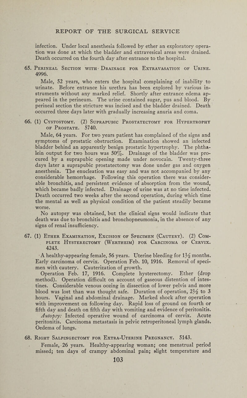 infection. Under local anesthesia followed by ether an exploratory opera¬ tion was done at which the bladder and extravesical areas were drained. Death occurred on the fourth day after entrance to the hospital. 65. Perineal Section with - Drainage for Extravasation of Urine. 4996. Male, 52 years, who enters the hospital complaining of inability to urinate. Before entrance his urethra has been explored by various in¬ struments without any marked relief. Shortly after entrance edema ap¬ peared in the perineum. The urine contained sugar, pus and blood. By perineal section the stricture was incised and the bladder drained. Death occurred three days later with gradually increasing anuria and coma. 66. (1) Cystostomy. (2) Suprapubic Prostatectomy for Hypertrophy of Prostate. 5740. Male, 64 years. For two years patient has complained of the signs and symptoms of prostatic obstruction. Examination showed an infected bladder behind an apparently benign prostatic hypertrophy. The phtha- lein output for two hours was 50%. Drainage of the bladder was pro¬ cured by a suprapubic opening made under novocain. Twenty-three days later a suprapubic prostatectomy was done under gas and oxygen anesthesia. The enucleation was easy and was not accompanied by any considerable hemorrhage. Following this operation there was consider¬ able bronchitis, and persistent evidence of absorption from the wound, which became badly infected. Drainage of urine was at no time infected. Death occurred two weeks after the second operation, during which time the mental as well as physical condition of the patient steadily became worse. No autopsy was obtained, but the clinical signs would indicate that death was due to bronchitis and bronchopneumonia, in the absence of any signs of renal insufficiency. 67. (1) Ether Examination, Excision of Specimen (Cautery). (2) Com¬ plete Hysterectomy (Wertheim) for Carcinoma of Cervix. 4243. •A healthy-appearing female, 56 years. Uterine bleeding for 13^ months. Early carcinoma of cervix. Operation Feb. 10, 1916. Removal of speci¬ men with cautery. Cauterization of growth. Operation Feb. 17, 1916. Complete hysterectomy. Ether (drop method). Operation difficult on account of gaseous distention of intes¬ tines. Considerable venous oozing in dissection of lower pelvis and more blood was lost than was thought safe. Duration of operation, 2F£ to 3 hours. Vaginal and abdominal drainage. Marked shock after operation with improvement on following day. Rapid loss of ground on fourth or fifth day and death on fifth day with vomiting and evidence of peritonitis. Autopsy: Infected operative wound of carcinoma of cervix. Acute peritonitis. Carcinoma metastasis in pelvic retroperitoneal lymph glands. Oedema of lungs. 68. Right Salpingectomy for Extra-Uterine Pregnancy. 5143. Female,-26 years. Healthy-appearing woman; one menstrual period missed; ten days of crampy abdominal pain; slight temperature and