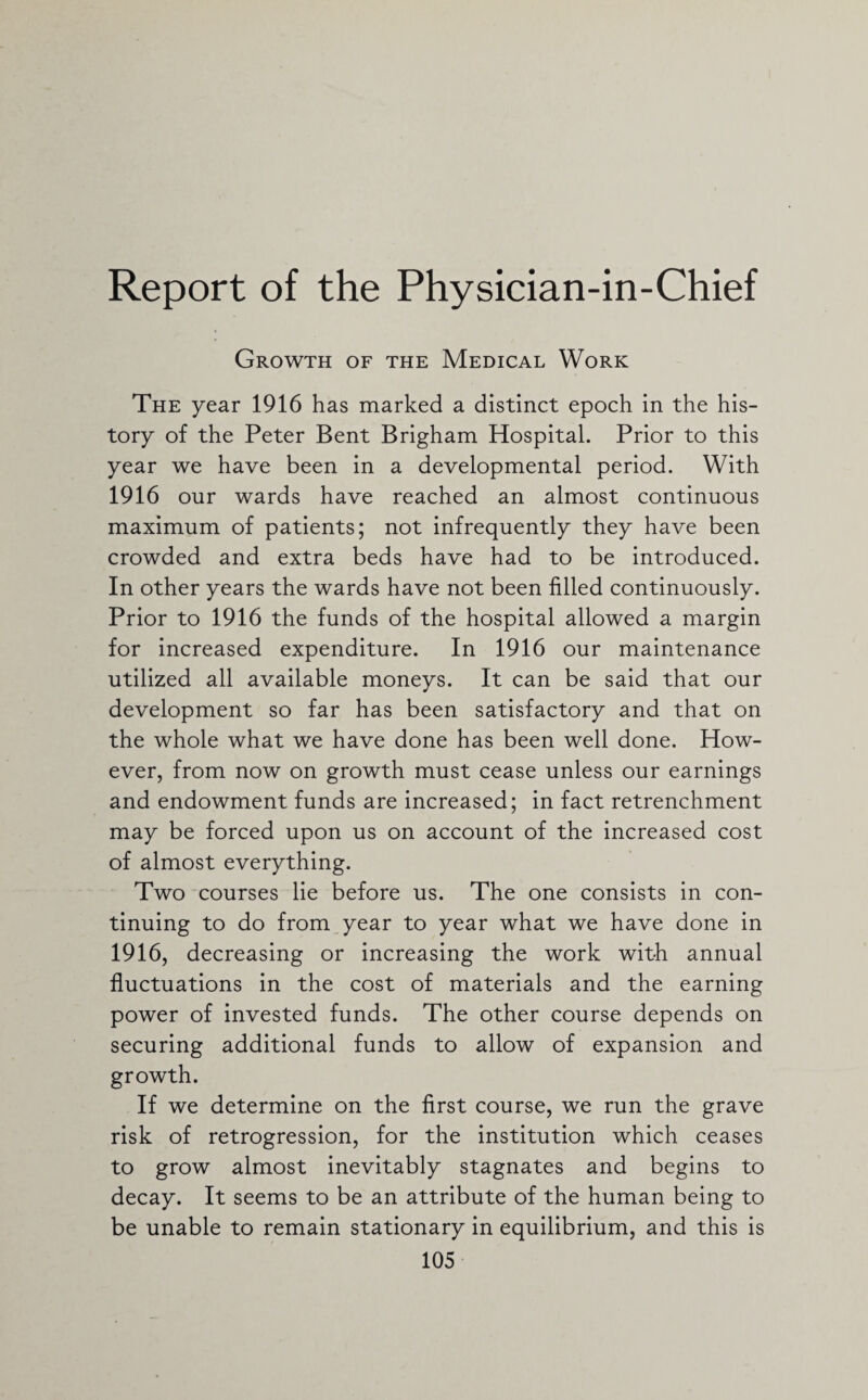 Report of the Physician-in-Chief Growth of the Medical Work The year 1916 has marked a distinct epoch in the his¬ tory of the Peter Bent Brigham Hospital. Prior to this year we have been in a developmental period. With 1916 our wards have reached an almost continuous maximum of patients; not infrequently they have been crowded and extra beds have had to be introduced. In other years the wards have not been filled continuously. Prior to 1916 the funds of the hospital allowed a margin for increased expenditure. In 1916 our maintenance utilized all available moneys. It can be said that our development so far has been satisfactory and that on the whole what we have done has been well done. How¬ ever, from now on growth must cease unless our earnings and endowment funds are increased; in fact retrenchment may be forced upon us on account of the increased cost of almost everything. Two courses lie before us. The one consists in con¬ tinuing to do from year to year what we have done in 1916, decreasing or increasing the work with annual fluctuations in the cost of materials and the earning power of invested funds. The other course depends on securing additional funds to allow of expansion and growth. If we determine on the first course, we run the grave risk of retrogression, for the institution which ceases to grow almost inevitably stagnates and begins to decay. It seems to be an attribute of the human being to be unable to remain stationary in equilibrium, and this is