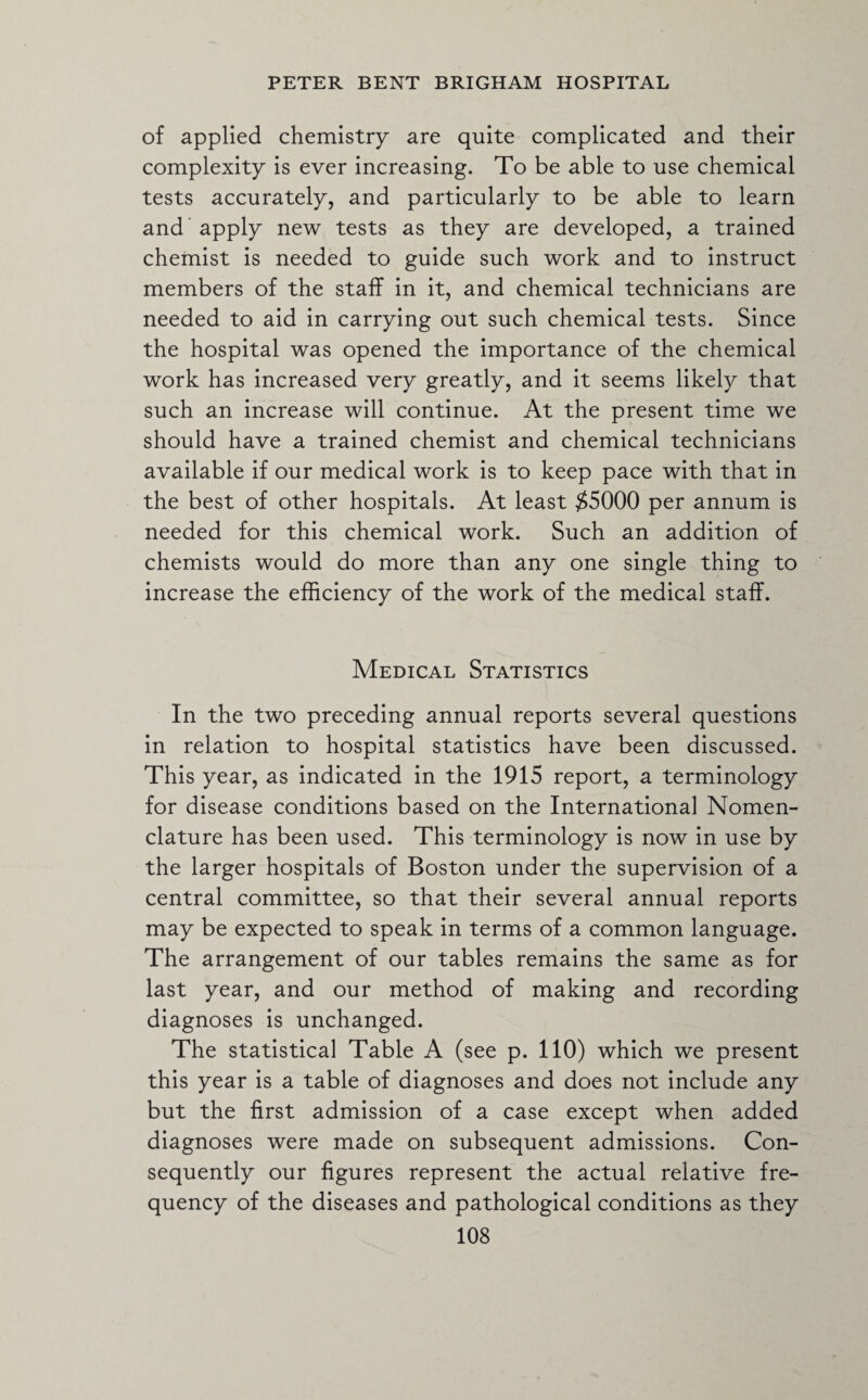 of applied chemistry are quite complicated and their complexity is ever increasing. To be able to use chemical tests accurately, and particularly to be able to learn and ’ apply new tests as they are developed, a trained chemist is needed to guide such work and to instruct members of the staff in it, and chemical technicians are needed to aid in carrying out such chemical tests. Since the hospital was opened the importance of the chemical work has increased very greatly, and it seems likely that such an increase will continue. At the present time we should have a trained chemist and chemical technicians available if our medical work is to keep pace with that in the best of other hospitals. At least $5000 per annum is needed for this chemical work. Such an addition of chemists would do more than any one single thing to increase the efficiency of the work of the medical staff. Medical Statistics In the two preceding annual reports several questions in relation to hospital statistics have been discussed. This year, as indicated in the 1915 report, a terminology for disease conditions based on the International Nomen¬ clature has been used. This terminology is now in use by the larger hospitals of Boston under the supervision of a central committee, so that their several annual reports may be expected to speak in terms of a common language. The arrangement of our tables remains the same as for last year, and our method of making and recording diagnoses is unchanged. The statistical Table A (see p. 110) which we present this year is a table of diagnoses and does not include any but the first admission of a case except when added diagnoses were made on subsequent admissions. Con¬ sequently our figures represent the actual relative fre¬ quency of the diseases and pathological conditions as they
