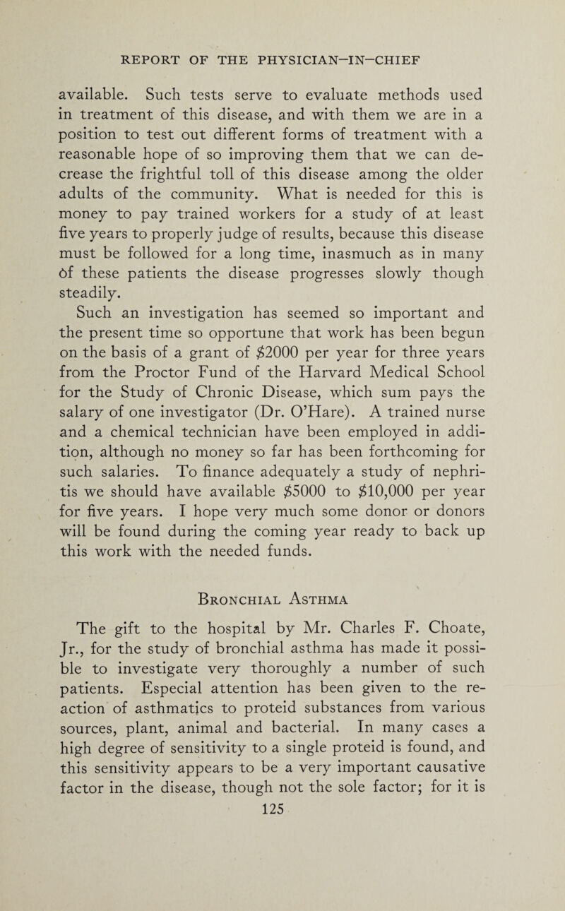 available. Such tests serve to evaluate methods used in treatment of this disease, and with them we are in a position to test out different forms of treatment with a reasonable hope of so improving them that we can de¬ crease the frightful toll of this disease among the older adults of the community. What is needed for this is money to pay trained workers for a study of at least five years to properly judge of results, because this disease must be followed for a long time, inasmuch as in many 6f these patients the disease progresses slowly though steadily. Such an investigation has seemed so important and the present time so opportune that work has been begun on the basis of a grant of $2000 per year for three years from the Proctor Fund of the Harvard Medical School for the Study of Chronic Disease, which sum pays the salary of one investigator (Dr. O’Hare). A trained nurse and a chemical technician have been employed in addi¬ tion, although no money so far has been forthcoming for such salaries. To finance adequately a study of nephri¬ tis we should have available $5000 to $10,000 per year for five years. I hope very much some donor or donors will be found during the coming year ready to back up this work with the needed funds. Bronchial Asthma The gift to the hospital by Mr. Charles F. Choate, Jr., for the study of bronchial asthma has made it possi¬ ble to investigate very thoroughly a number of such patients. Especial attention has been given to the re¬ action of asthmatics to proteid substances from various sources, plant, animal and bacterial. In many cases a high degree of sensitivity to a single proteid is found, and this sensitivity appears to be a very important causative factor in the disease, though not the sole factor; for it is