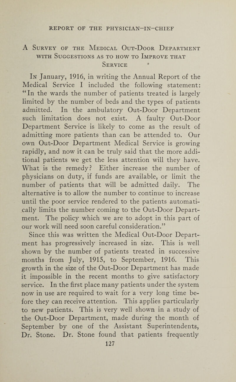 A Survey of the Medical Out-Door Department with Suggestions as to how to Improve that Service In January, 1916, in writing the Annual Report of the Medical Service I included the following statement: “In the wards the number of patients treated is largely limited by the number of beds and the types of patients admitted. In the ambulatory Out-Door Department such limitation does not exist. A faulty Out-Door Department Service is likely to come as the result of admitting more patients than can be attended to. Our own Out-Door Department Medical Service is growing rapidly, and now it can be truly said that the more addi¬ tional patients we get the less attention will they have. What is the remedy? Either increase the number of physicians on duty, if funds are available, or limit the number of patients that will be admitted daily. The alternative is to allow the number to continue to increase until the poor service rendered to the patients automati¬ cally limits the number coming to the Out-Door Depart¬ ment. The policy which we are to adopt in this part of our work will need soon careful consideration.” Since this was written the Medical Out-Door Depart¬ ment has progressively increased in size. This is well shown by the number of patients treated in successive months from July, 1915, to September, 1916. This growth in the size of the Out-Door Department has made it impossible in the recent months to give satisfactory service. In the first place many patients under the system now in use are required to wait for a very long time be¬ fore they can receive attention. This applies particularly to new patients. This is very well shown in a study of the Out-Door Department, made during the month of September by one of the Assistant Superintendents, Dr. Stone. Dr. Stone found that patients frequently