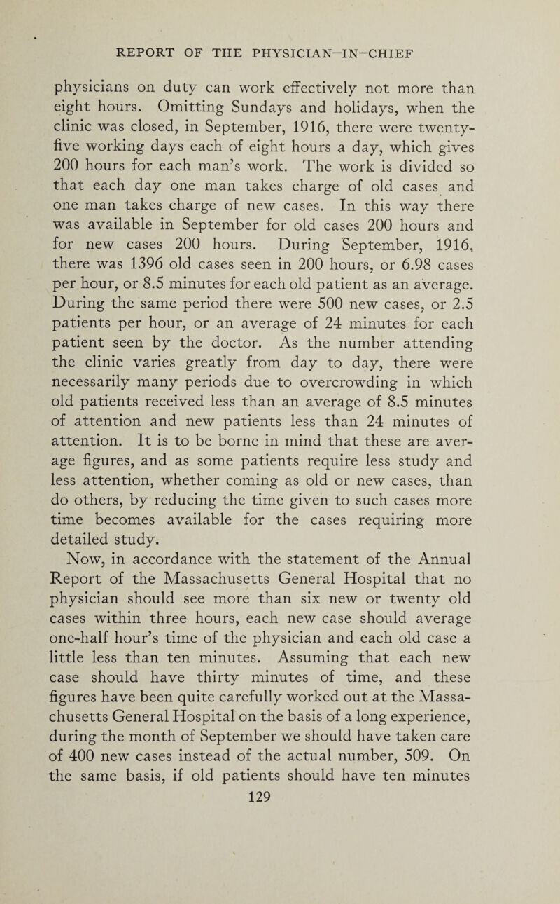 physicians on duty can work effectively not more than eight hours. Omitting Sundays and holidays, when the clinic was closed, in September, 1916, there were twenty- five working days each of eight hours a day, which gives 200 hours for each man’s work. The work is divided so that each day one man takes charge of old cases and one man takes charge of new cases. In this way there was available in September for old cases 200 hours and for new cases 200 hours. During September, 1916, there was 1396 old cases seen in 200 hours, or 6.98 cases per hour, or 8.5 minutes for each old patient as an average. During the same period there were 500 new cases, or 2.5 patients per hour, or an average of 24 minutes for each patient seen by the doctor. As the number attending the clinic varies greatly from day to day, there were necessarily many periods due to overcrowding in which old patients received less than an average of 8.5 minutes of attention and new patients less than 24 minutes of attention. It is to be borne in mind that these are aver¬ age figures, and as some patients require less study and less attention, whether coming as old or new cases, than do others, by reducing the time given to such cases more time becomes available for the cases requiring more detailed study. Now, in accordance with the statement of the Annual Report of the Massachusetts General Hospital that no physician should see more than six new or twenty old cases within three hours, each new case should average one-half hour’s time of the physician and each old case a little less than ten minutes. Assuming that each new case should have thirty minutes of time, and these figures have been quite carefully worked out at the Massa¬ chusetts General Hospital on the basis of a long experience, during the month of September we should have taken care of 400 new cases instead of the actual number, 509. On the same basis, if old patients should have ten minutes