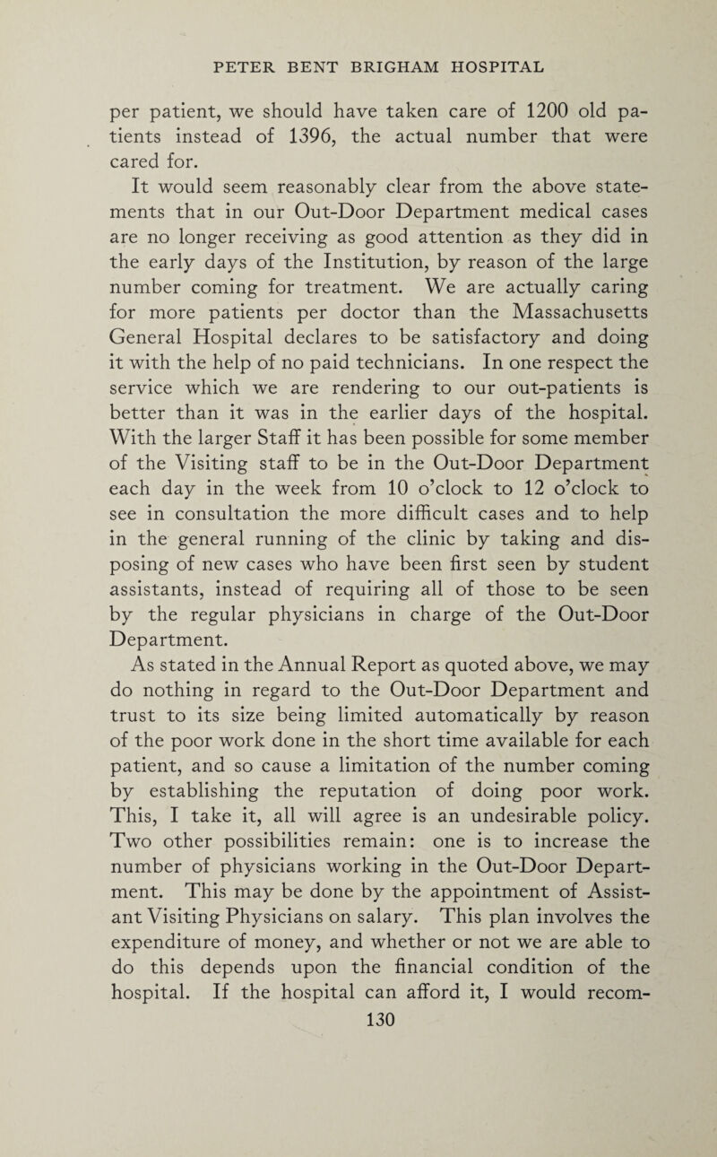 per patient, we should have taken care of 1200 old pa¬ tients instead of 1396, the actual number that were cared for. It would seem reasonably clear from the above state¬ ments that in our Out-Door Department medical cases are no longer receiving as good attention as they did in the early days of the Institution, by reason of the large number coming for treatment. We are actually caring for more patients per doctor than the Massachusetts General Hospital declares to be satisfactory and doing it with the help of no paid technicians. In one respect the service which we are rendering to our out-patients is better than it was in the earlier days of the hospital. With the larger Staff it has been possible for some member of the Visiting staff to be in the Out-Door Department each day in the week from 10 o’clock to 12 o’clock to see in consultation the more difficult cases and to help in the general running of the clinic by taking and dis¬ posing of new cases who have been first seen by student assistants, instead of requiring all of those to be seen by the regular physicians in charge of the Out-Door Department. As stated in the Annual Report as quoted above, we may do nothing in regard to the Out-Door Department and trust to its size being limited automatically by reason of the poor work done in the short time available for each patient, and so cause a limitation of the number coming by establishing the reputation of doing poor work. This, I take it, all will agree is an undesirable policy. Two other possibilities remain: one is to increase the number of physicians working in the Out-Door Depart¬ ment. This may be done by the appointment of Assist¬ ant Visiting Physicians on salary. This plan involves the expenditure of money, and whether or not we are able to do this depends upon the financial condition of the hospital. If the hospital can afford it, I would recom-