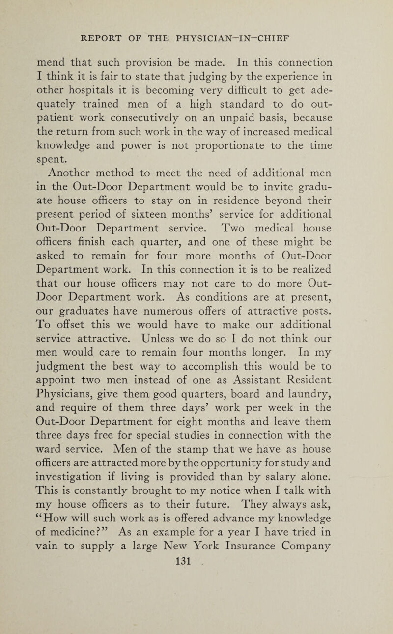 mend that such provision be made. In this connection I think it is fair to state that judging by the experience in other hospitals it is becoming very difficult to get ade¬ quately trained men of a high standard to do out¬ patient work consecutively on an unpaid basis, because the return from such work in the way of increased medical knowledge and power is not proportionate to the time spent. Another method to meet the need of additional men in the Out-Door Department would be to invite gradu¬ ate house officers to stay on in residence beyond their present period of sixteen months’ service for additional Out-Door Department service. Two medical house officers finish each quarter, and one of these might be asked to remain for four more months of Out-Door Department work. In this connection it is to be realized that our house officers may not care to do more Out- Door Department work. As conditions are at present, our graduates have numerous offers of attractive posts. To offset this we would have to make our additional service attractive. Unless we do so I do not think our men would care to remain four months longer. In my judgment the best way to accomplish this would be to appoint two men instead of one as Assistant Resident Physicians, give them good quarters, board and laundry, and require of them three days’ work per week in the Out-Door Department for eight months and leave them three days free for special studies in connection with the ward service. Men of the stamp that we have as house officers are attracted more by the opportunity for study and investigation if living is provided than by salary alone. This is constantly brought to my notice when I talk with my house officers as to their future. They always ask, “How will such work as is offered advance my knowledge of medicine?” As an example for a year I have tried in vain to supply a large New York Insurance Company
