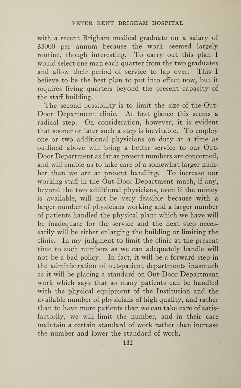 with a recent Brigham medical graduate on a salary of $5000 per annum because the work seemed largely routine, though interesting. To carry out this plan I would select one man each quarter from the two graduates and allow their period of service to lap over. This I believe to be the best plan to put into effect now, but it requires living quarters beyond the present capacity of the staff building. The second possibility is to limit the size of the Out- Door Department clinic. At first glance this seems a radical step. On consideration, however, it is evident that sooner or later such a step is inevitable. To employ one or two additional physicians on duty at a time as outlined above will bring a better service to our Out- Door Department as far as present numbers are concerned, and will enable us to take care of a somewhat larger num¬ ber than we are at present handling. To increase our working staff in the Out-Door Department much, if any, beyond the two additional physicians, even if the money is available, will not be very feasible because with a larger number of physicians working and a larger number of patients handled the physical plant which we have will be inadequate for the service and the next step neces¬ sarily will be either enlarging the building or limiting the clinic. In my judgment to limit the clinic at the present time to such numbers as we can adequately handle will not be a bad policy. In fact, it will be a forward step in the administration of out-patient departments inasmuch as it will be placing a standard on Out-Door Department work which says that so many patients can be handled with the physical equipment of the Institution and the available number of physicians of high quality, and rather than to have more patients than we can take care of satis¬ factorily, we will limit the number, and in their care maintain a certain standard of work rather than increase the number and lower the standard of work.