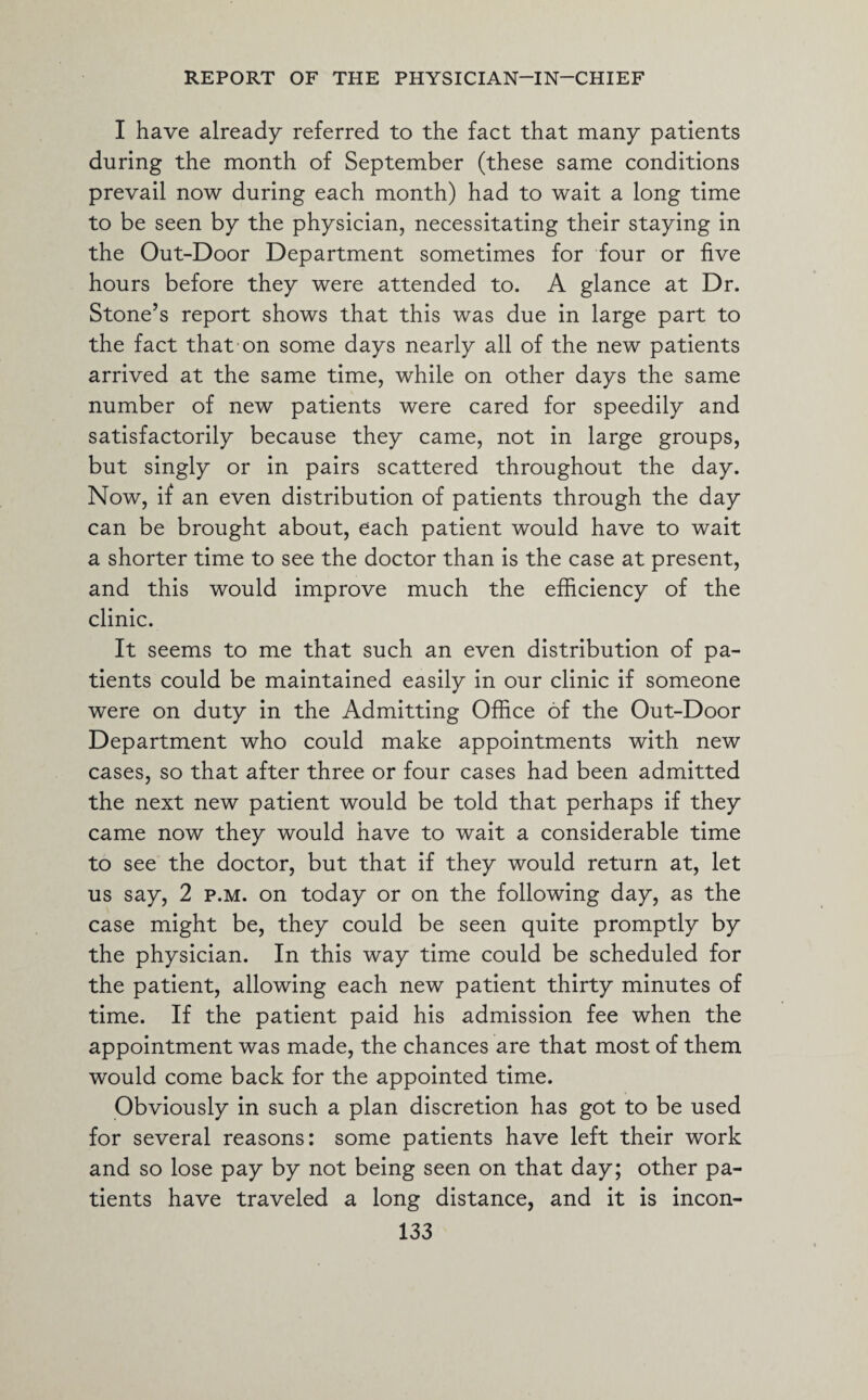 I have already referred to the fact that many patients during the month of September (these same conditions prevail now during each month) had to wait a long time to be seen by the physician, necessitating their staying in the Out-Door Department sometimes for four or five hours before they were attended to. A glance at Dr. Stone’s report shows that this was due in large part to the fact that on some days nearly all of the new patients arrived at the same time, while on other days the same number of new patients were cared for speedily and satisfactorily because they came, not in large groups, but singly or in pairs scattered throughout the day. Now, if an even distribution of patients through the day can be brought about, each patient would have to wait a shorter time to see the doctor than is the case at present, and this would improve much the efficiency of the clinic. It seems to me that such an even distribution of pa¬ tients could be maintained easily in our clinic if someone were on duty in the Admitting Office of the Out-Door Department who could make appointments with new cases, so that after three or four cases had been admitted the next new patient would be told that perhaps if they came now they would have to wait a considerable time to see the doctor, but that if they would return at, let us say, 2 p.m. on today or on the following day, as the case might be, they could be seen quite promptly by the physician. In this way time could be scheduled for the patient, allowing each new patient thirty minutes of time. If the patient paid his admission fee when the appointment was made, the chances are that most of them would come back for the appointed time. Obviously in such a plan discretion has got to be used for several reasons: some patients have left their work and so lose pay by not being seen on that day; other pa¬ tients have traveled a long distance, and it is incon-
