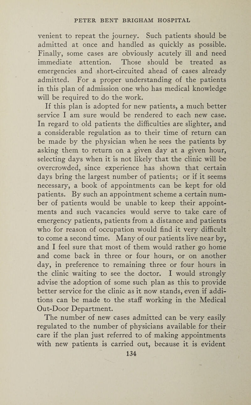 venient to repeat the journey. Such patients should be admitted at once and handled as quickly as possible. Finally, some cases are obviously acutely ill and need immediate attention. Those should be treated as emergencies and short-circuited ahead of cases already admitted. For a proper understanding of the patients in this plan of admission one who has medical knowledge will be required to do the work. If this plan is adopted for new patients, a much better service I am sure would be rendered to each new case. In regard to old patients the difficulties are slighter, and a considerable regulation as to their time of return can be made by the physician when he sees the patients by asking them to return on a given day at a given hour, selecting days when it is not likely that the clinic will be overcrowded, since experience has shown that certain days bring the largest number of patients; or if it seems necessary, a book of appointments can be kept for old patients. By such an appointment scheme a certain num¬ ber of patients would be unable to keep their appoint¬ ments and such vacancies would serve to take care of emergency patients, patients from a distance and patients who for reason of occupation would find it very difficult to come a second time. Many of our patients live near by, and I feel sure that most of them would rather go home and come back in three or four hours, or on another day, in preference to remaining three or four hours in the clinic waiting to see the doctor. I would strongly advise the adoption of some such plan as this to provide better service for the clinic as it now stands, even if addi¬ tions can be made to the staff working in the Medical Out-Door Department. The number of new cases admitted can be very easily regulated to the number of physicians available for their care if the plan just referred to of making appointments with new patients is carried out, because it is evident