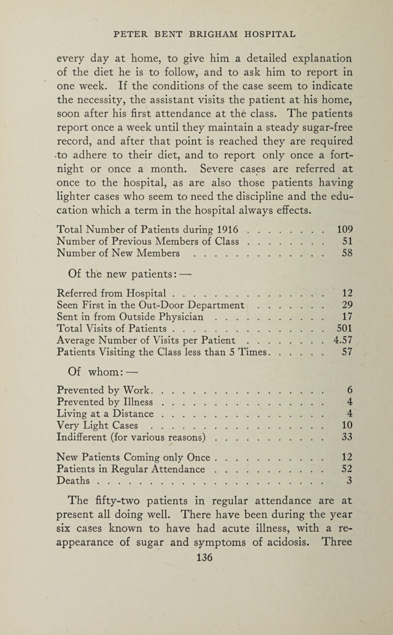 every day at home, to give him a detailed explanation of the diet he is to follow, and to ask him to report in one week. If the conditions of the case seem to indicate the necessity, the assistant visits the patient at his home, soon after his first attendance at the class. The patients report once a week until they maintain a steady sugar-free record, and after that point is reached they are required -to adhere to their diet, and to report only once a fort¬ night or once a month. Severe cases are referred at once to the hospital, as are also those patients having lighter cases who seem to need the discipline and the edu¬ cation which a term in the hospital always effects. Total Number of Patients during 1916.109 Number of Previous Members of Class. 51 Number of New Members . 58 Of the new patients: — Referred from Hospital. 12 Seen First in the Out-Door Department. 29 Sent in from Outside Physician. 17 Total Visits of Patients.501 Average Number of Visits per Patient.4.57 Patients Visiting the Class less than 5 Times. 57 Of whom: — Prevented by Work. 6 Prevented by Illness. 4 Living at a Distance. 4 Very Light Cases. 10 Indifferent (for various reasons). 33 New Patients Coming only Once. 12 Patients in Regular Attendance. 52 Deaths. 3 The fifty-two patients in regular attendance are at present all doing well. There have been during the year six cases known to have had acute illness, with a re¬ appearance of sugar and symptoms of acidosis. Three