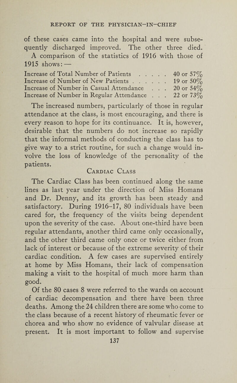 of these cases came into the hospital and were subse¬ quently discharged improved. The other three died. A comparison of the statistics of 1916 with those of 1915 shows: — Increase of Total Number of Patients.40 or 57% Increase of Number of New Patients.19 or 50% Increase of Number in Casual Attendance ... 20 or 54% Increase of Number in Regular Attendance ... 22 or 73% The increased numbers, particularly of those in regular attendance at the class, is most encouraging, and there is every reason to hope for its continuance. It is, however, desirable that the numbers do not increase so rapidly that the informal methods of conducting the class has to give way to a strict routine, for such a change would in¬ volve the loss of knowledge of the personality of the patients. Cardiac Class The Cardiac Class has been continued along the same lines as last year under the direction of Miss Homans and Dr. Denny, and its growth has been steady and satisfactory. During 1916-17, 80 individuals have been cared for, the frequency of the visits being dependent upon the severity of the case. About one-third have been regular attendants, another third came only occasionally, and the other third came only once or twice either from lack of interest or because of the extreme severity of their cardiac condition. A few cases are supervised entirely at home by Miss Homans, their lack of compensation making a visit to the hospital of much more harm than good. Of the 80 cases 8 were referred to the wards on account of cardiac decompensation and there have been three deaths. Among the 24 children there are some who come to the class because of a recent history of rheumatic fever or chorea and who show no evidence of valvular disease at present. It is most important to follow and supervise