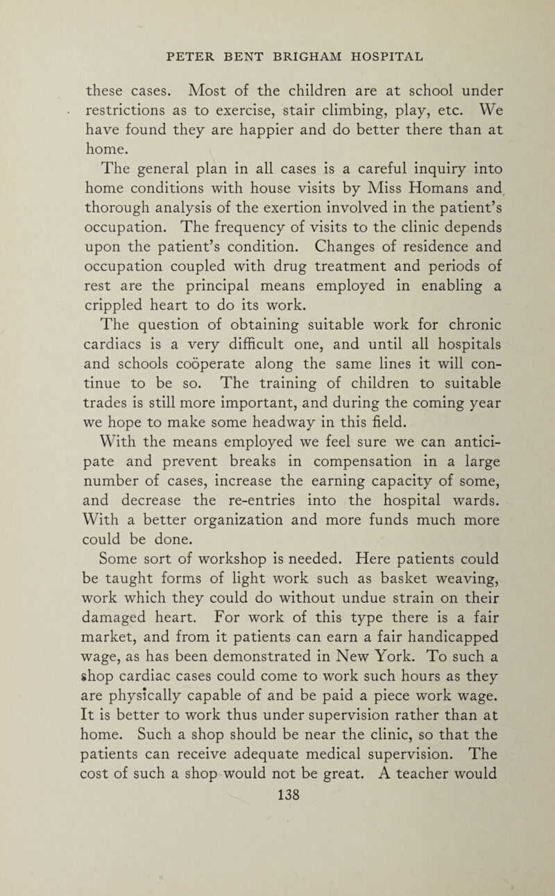 these cases. Most of the children are at school under restrictions as to exercise, stair climbing, play, etc. We have found they are happier and do better there than at home. The general plan in all cases is a careful inquiry into home conditions with house visits by Miss Homans and thorough analysis of the exertion involved in the patient’s occupation. The frequency of visits to the clinic depends upon the patient’s condition. Changes of residence and occupation coupled with drug treatment and periods of rest are the principal means employed in enabling a crippled heart to do its work. The question of obtaining suitable work for chronic cardiacs is a very difficult one, and until all hospitals and schools cooperate along the same lines it will con¬ tinue to be so. The training of children to suitable trades is still more important, and during the coming year we hope to make some headway in this field. With the means employed we feel sure we can antici¬ pate and prevent breaks in compensation in a large number of cases, increase the earning capacity of some, and decrease the re-entries into the hospital wards. With a better organization and more funds much more could be done. Some sort of workshop is needed. Here patients could be taught forms of light work such as basket weaving, work which they could do without undue strain on their damaged heart. For work of this type there is a fair market, and from it patients can earn a fair handicapped wage, as has been demonstrated in New York. To such a shop cardiac cases could come to work such hours as they are physically capable of and be paid a piece work wage. It is better to work thus under supervision rather than at home. Such a shop should be near the clinic, so that the patients can receive adequate medical supervision. The cost of such a shop would not be great. A teacher would