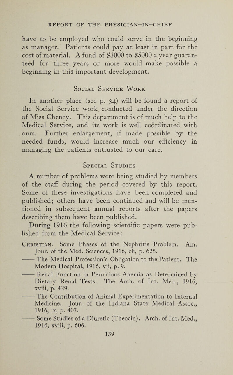 have to be employed who could serve in the beginning as manager. Patients could pay at least in part for the cost of material. A fund of $3000 to $5000 a year guaran¬ teed for three years or more would make possible a beginning in this important development. Social Service Work In another place (see p. 34) will be found a report of the Social Service work, conducted under the direction of Miss Cheney. This department is of much help to the Medical Service, and its work is well coordinated with ours. Further enlargement, if made possible by the needed funds, would increase much our efficiency in managing the patients entrusted to our care. Special Studies A number of problems were being studied by members of the staff during the period covered by this report. Some of these investigations have been completed and published; others have been continued and will be men¬ tioned in subsequent annual reports after the papers describing them have been published. During 1916 the following scientific papers were pub¬ lished from the Medical Service: Christian. Some Phases of the Nephritis Problem. Am. Jour, of the Med. Sciences, 1916, cli, p. 625. -The Medical Profession’s Obligation to the Patient. The Modern Hospital, 1916, vii, p. 9. -Renal Function in Pernicious Anemia as Determined by Dietary Renal Tests. The Arch, of Int. Med., 1916, xviii, p. 429. -The Contribution of Animal Experimentation to Internal Medicine. Jour, of the Indiana State Medical Assoc., 1916, ix, p. 407. -Some Studies of a Diuretic (Theocin). Arch, of Int. Med., 1916, xviii, p. 606.