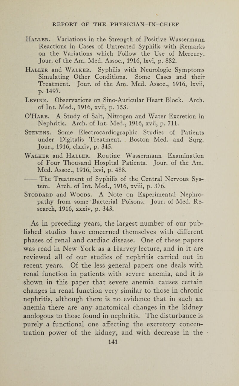 Haller. Variations in the Strength of Positive Wassermann Reactions in Cases of Untreated Syphilis with Remarks on the Variations which Follow the Use of Mercury. Jour, of the Am. Med. Assoc., 1916, lxvi, p. 882. Haller and Walker. Syphilis with Neurologic Symptoms Simulating Other Conditions. Some Cases and their Treatment. Jour, of the Am. Med. Assoc., 1916, lxvii, p. 1497. Levine. Observations on Sino-Auricular Heart Block. Arch, of Int. Med., 1916, xvii, p. 153. O’Hare. A Study of Salt, Nitrogen and Water Excretion in Nephritis. Arch, of Int. Med., 1916, xvii, p. 711. Stevens. Some Electrocardiographic Studies of Patients under Digitalis Treatment. Boston Med. and Surg. Jour., 1916, clxxiv, p. 345. Walker and Haller. Routine Wassermann Examination of Four Thousand Hospital Patients. Jour, of the Am. Med. Assoc., 1916, lxvi, p. 488. -The Treatment of Syphilis of the Central Nervous Sys¬ tem. Arch, of Int. Med., 1916, xviii, p. 376. Stoddard and Woods. A Note on Experimental Nephro¬ pathy from some' Bacterial Poisons. Jour, of Med. Re¬ search, 1916, xxxiv, p. 343. As in preceding years, the largest number of our pub¬ lished studies have concerned themselves with different phases of renal and cardiac disease. One of these papers was read in New York as a Harvey lecture, and in it are reviewed all of our studies of nephritis carried out in recent years. Of the less general papers one deals with renal function in patients with severe anemia, and it is shown in this paper that severe anemia causes certain changes in renal function very similar to those in chronic nephritis, although there is no evidence that in such an anemia there are any anatomical changes in the kidney anologous to those found in nephritis. The disturbance is purely a functional one affecting the excretory concen¬ tration power of the kidney, and with decrease in the