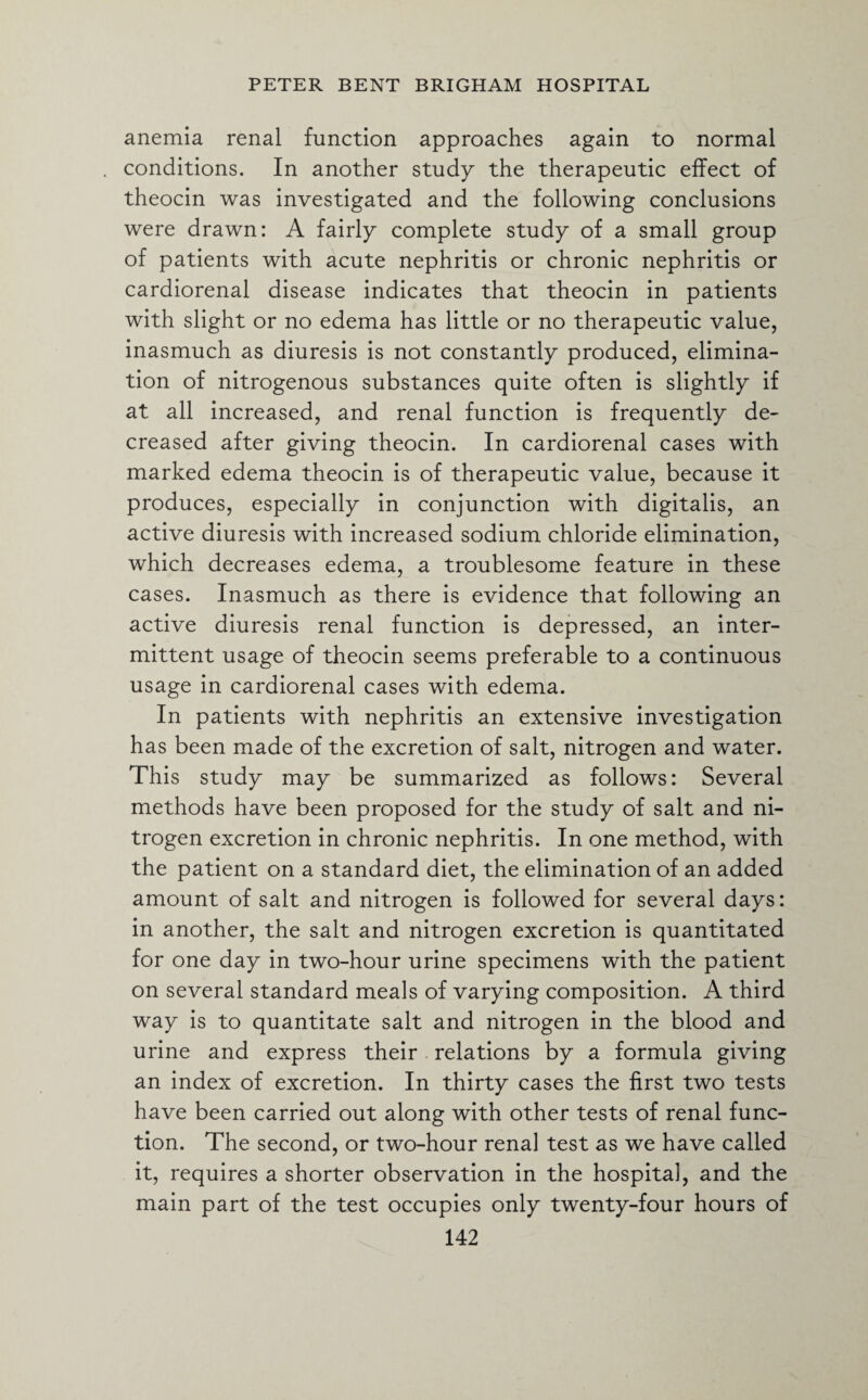 anemia renal function approaches again to normal conditions. In another study the therapeutic effect of theocin was investigated and the following conclusions were drawn: A fairly complete study of a small group of patients with acute nephritis or chronic nephritis or cardiorenal disease indicates that theocin in patients with slight or no edema has little or no therapeutic value, inasmuch as diuresis is not constantly produced, elimina¬ tion of nitrogenous substances quite often is slightly if at all increased, and renal function is frequently de¬ creased after giving theocin. In cardiorenal cases with marked edema theocin is of therapeutic value, because it produces, especially in conjunction with digitalis, an active diuresis with increased sodium chloride elimination, which decreases edema, a troublesome feature in these cases. Inasmuch as there is evidence that following an active diuresis renal function is depressed, an inter¬ mittent usage of theocin seems preferable to a continuous usage in cardiorenal cases with edema. In patients with nephritis an extensive investigation has been made of the excretion of salt, nitrogen and water. This study may be summarized as follows: Several methods have been proposed for the study of salt and ni¬ trogen excretion in chronic nephritis. In one method, with the patient on a standard diet, the elimination of an added amount of salt and nitrogen is followed for several days: in another, the salt and nitrogen excretion is quantitated for one day in two-hour urine specimens with the patient on several standard meals of varying composition. A third way is to quantitate salt and nitrogen in the blood and urine and express their relations by a formula giving an index of excretion. In thirty cases the first two tests have been carried out along with other tests of renal func¬ tion. The second, or two-hour renal test as we have called it, requires a shorter observation in the hospital, and the main part of the test occupies only twenty-four hours of