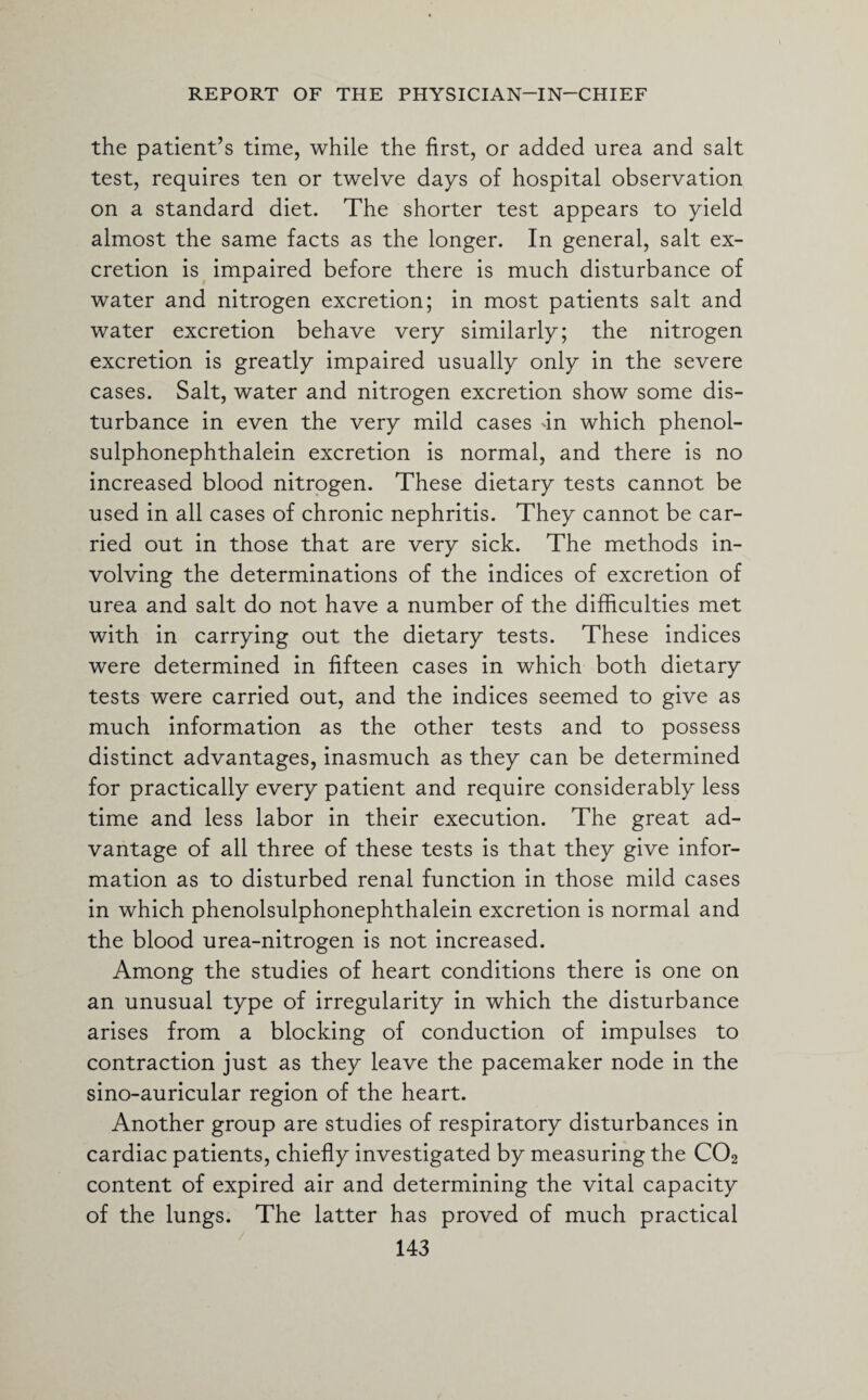 the patient’s time, while the first, or added urea and salt test, requires ten or twelve days of hospital observation on a standard diet. The shorter test appears to yield almost the same facts as the longer. In general, salt ex¬ cretion is impaired before there is much disturbance of water and nitrogen excretion; in most patients salt and water excretion behave very similarly; the nitrogen excretion is greatly impaired usually only in the severe cases. Salt, water and nitrogen excretion show some dis¬ turbance in even the very mild cases dn which phenol- sulphonephthalein excretion is normal, and there is no increased blood nitrogen. These dietary tests cannot be used in all cases of chronic nephritis. They cannot be car¬ ried out in those that are very sick. The methods in¬ volving the determinations of the indices of excretion of urea and salt do not have a number of the difficulties met with in carrying out the dietary tests. These indices were determined in fifteen cases in which both dietary tests were carried out, and the indices seemed to give as much information as the other tests and to possess distinct advantages, inasmuch as they can be determined for practically every patient and require considerably less time and less labor in their execution. The great ad¬ vantage of all three of these tests is that they give infor¬ mation as to disturbed renal function in those mild cases in which phenolsulphonephthalein excretion is normal and the blood urea-nitrogen is not increased. Among the studies of heart conditions there is one on an unusual type of irregularity in which the disturbance arises from a blocking of conduction of impulses to contraction just as they leave the pacemaker node in the sino-auricular region of the heart. Another group are studies of respiratory disturbances in cardiac patients, chiefly investigated by measuring the C02 content of expired air and determining the vital capacity of the lungs. The latter has proved of much practical