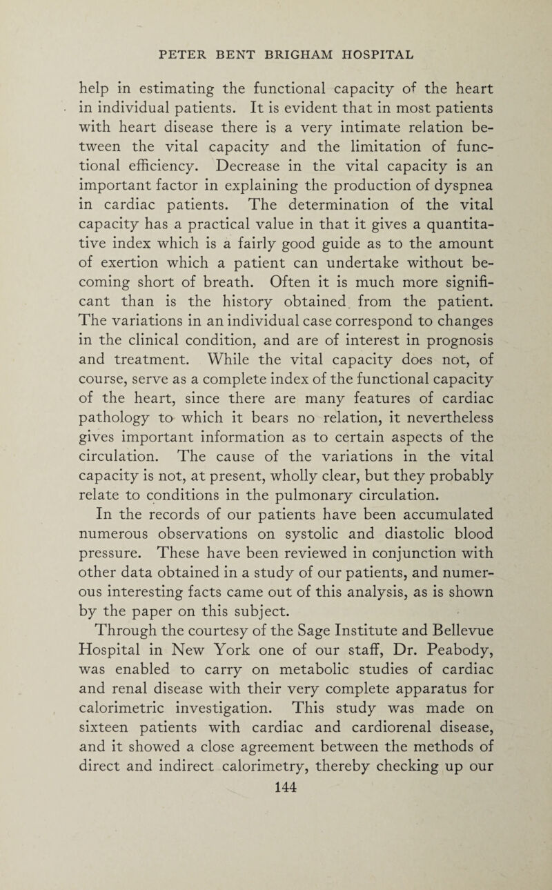 help in estimating the functional capacity of the heart in individual patients. It is evident that in most patients with heart disease there is a very intimate relation be¬ tween the vital capacity and the limitation of func¬ tional efficiency. Decrease in the vital capacity is an important factor in explaining the production of dyspnea in cardiac patients. The determination of the vital capacity has a practical value in that it gives a quantita¬ tive index which is a fairly good guide as to the amount of exertion which a patient can undertake without be¬ coming short of breath. Often it is much more signifi¬ cant than is the history obtained from the patient. The variations in an individual case correspond to changes in the clinical condition, and are of interest in prognosis and treatment. While the vital capacity does not, of course, serve as a complete index of the functional capacity of the heart, since there are many features of cardiac pathology to which it bears no relation, it nevertheless gives important information as to certain aspects of the circulation. The cause of the variations in the vital capacity is not, at present, wholly clear, but they probably relate to conditions in the pulmonary circulation. In the records of our patients have been accumulated numerous observations on systolic and diastolic blood pressure. These have been reviewed in conjunction with other data obtained in a study of our patients, and numer¬ ous interesting facts came out of this analysis, as is shown by the paper on this subject. Through the courtesy of the Sage Institute and Bellevue Hospital in New York one of our staff, Dr. Peabody, was enabled to carry on metabolic studies of cardiac and renal disease with their very complete apparatus for calorimetric investigation. This study was made on sixteen patients with cardiac and cardiorenal disease, and it showed a close agreement between the methods of direct and indirect calorimetry, thereby checking up our