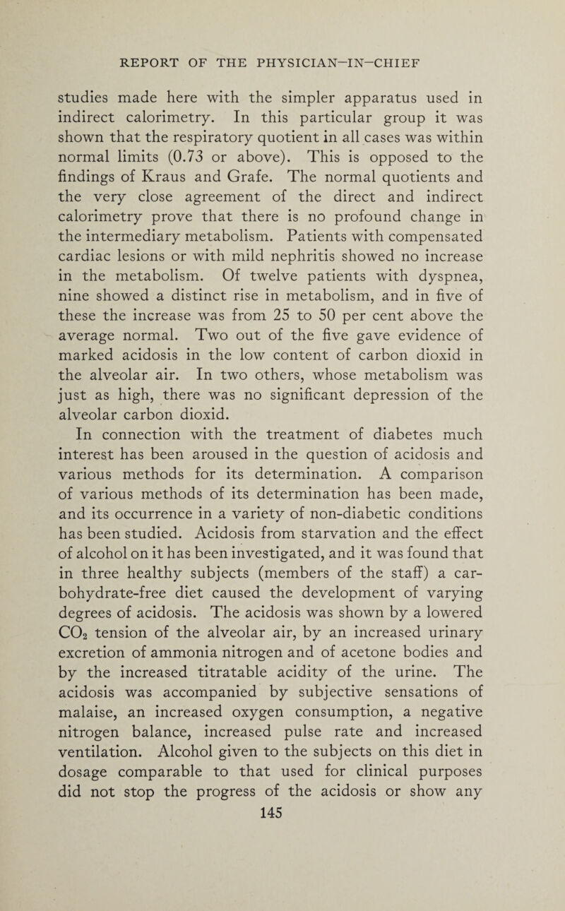 studies made here with the simpler apparatus used in indirect calorimetry. In this particular group it was shown that the respiratory quotient in all cases was within normal limits (0.73 or above). This is opposed to the findings of Kraus and Grafe. The normal quotients and the very close agreement of the direct and indirect calorimetry prove that there is no profound change in the intermediary metabolism. Patients with compensated cardiac lesions or with mild nephritis showed no increase in the metabolism. Of twelve patients with dyspnea, nine showed a distinct rise in metabolism, and in five of these the increase was from 25 to 50 per cent above the average normal. Two out of the five gave evidence of marked acidosis in the low content of carbon dioxid in the alveolar air. In two others, whose metabolism was just as high, there was no significant depression of the alveolar carbon dioxid. In connection with the treatment of diabetes much interest has been aroused in the question of acidosis and various methods for its determination. A comparison of various methods of its determination has been made, and its occurrence in a variety of non-diabetic conditions has been studied. Acidosis from starvation and the effect of alcohol on it has been investigated, and it was found that in three healthy subjects (members of the staff) a car¬ bohydrate-free diet caused the development of varying degrees of acidosis. The acidosis was shown by a lowered C02 tension of the alveolar air, by an increased urinary excretion of ammonia nitrogen and of acetone bodies and by the increased titratable acidity of the urine. The acidosis was accompanied by subjective sensations of malaise, an increased oxygen consumption, a negative nitrogen balance, increased pulse rate and increased ventilation. Alcohol given to the subjects on this diet in dosage comparable to that used for clinical purposes did not stop the progress of the acidosis or show any