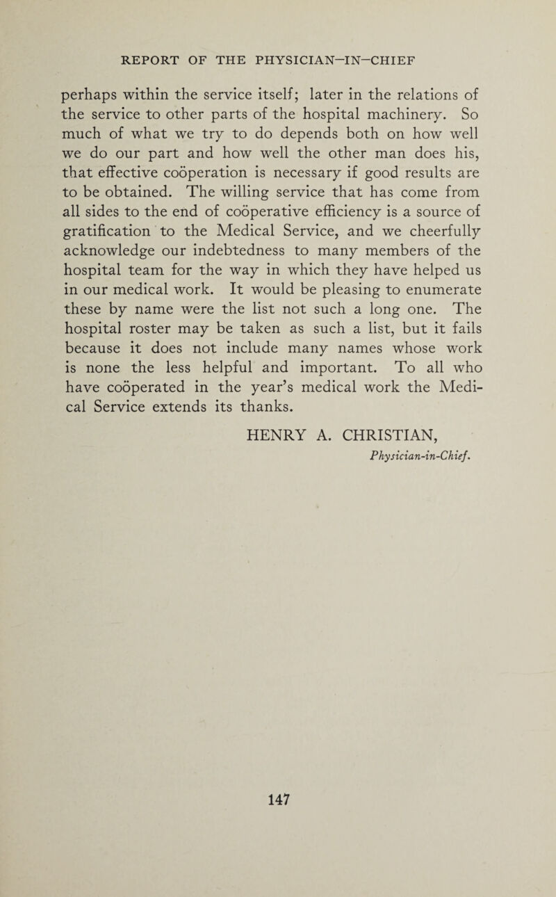 perhaps within the service itself; later in the relations of the service to other parts of the hospital machinery. So much of what we try to do depends both on how well we do our part and how well the other man does his, that effective cooperation is necessary if good results are to be obtained. The willing service that has come from all sides to the end of cooperative efficiency is a source of gratification to the Medical Service, and we cheerfully acknowledge our indebtedness to many members of the hospital team for the way in which they have helped us in our medical work. It would be pleasing to enumerate these by name were the list not such a long one. The hospital roster may be taken as such a list, but it fails because it does not include many names whose work is none the less helpful and important. To all who have cooperated in the year’s medical work the Medi¬ cal Service extends its thanks. HENRY A. CHRISTIAN, Physician-in-Chief.