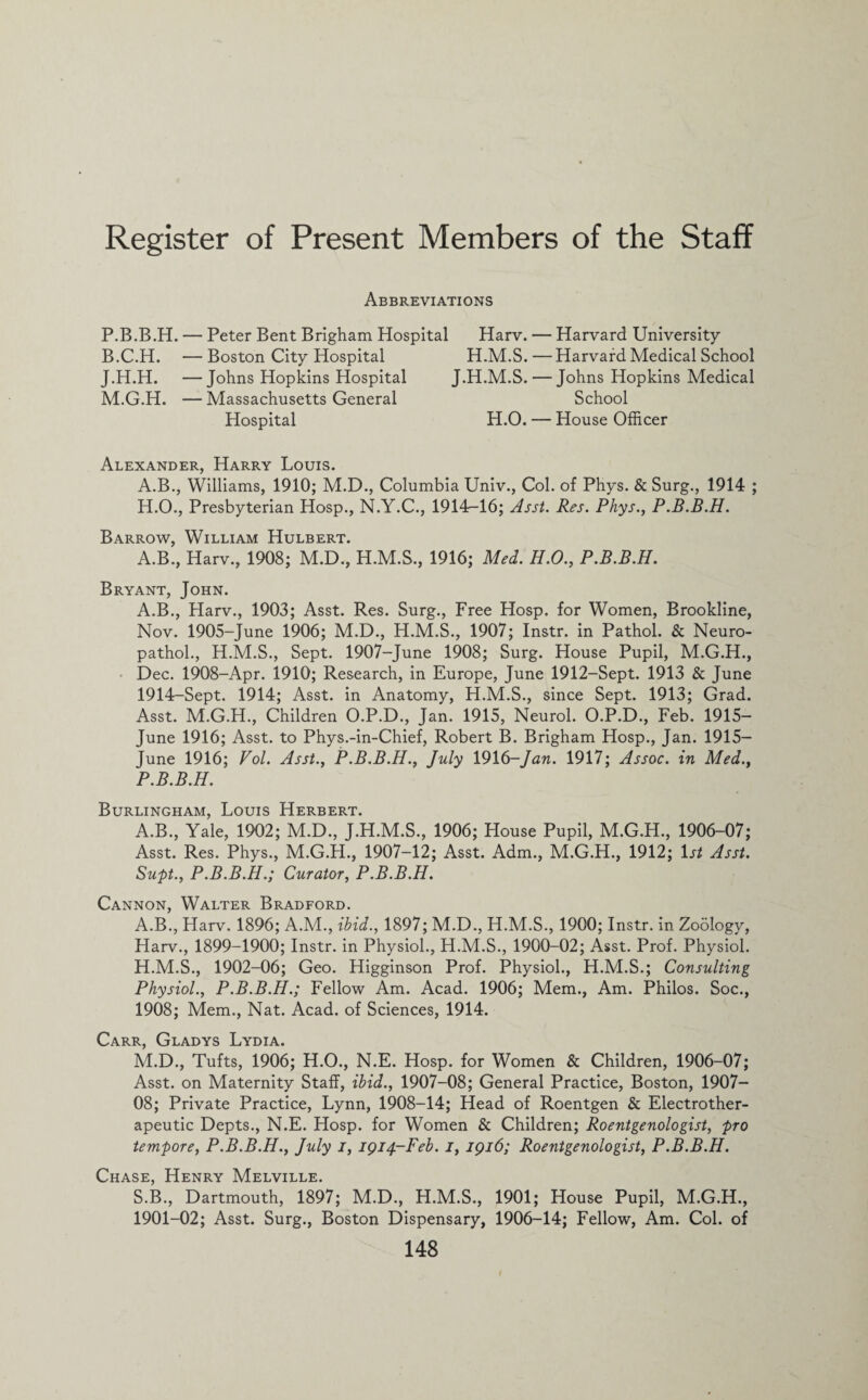 Register of Present Members of the Staff Abbreviations P.B.B.H. — Peter Bent Brigham Hospital B.C.H. — Boston City Hospital J.H.H. —Johns Hopkins Hospital M.G.H. — Massachusetts General Hospital Harv. — Harvard University H.M.S. — Harvard Medical School J.H.M.S. — Johns Hopkins Medical School H.O. — House Officer Alexander, Harry Louis. A.B., Williams, 1910; M.D., Columbia Univ., Col. of Phys. & Surg., 1914 ; H.O., Presbyterian Hosp., N.Y.C., 1914-16; Asst. Res. Phys., P.B.B.H. Barrow, William Hulbert. A.B., Harv., 1908; M.D., H.M.S., 1916; Med. H.O., P.B.B.H. Bryant, John. A.B., Harv., 1903; Asst. Res. Surg., Free Hosp. for Women, Brookline, Nov. 1905-June 1906; M.D., H.M.S., 1907; Instr. in Pathol. & Neuro- pathol., H.M.S., Sept. 1907-June 1908; Surg. House Pupil, M.G.H., Dec. 1908-Apr. 1910; Research, in Europe, June 1912-Sept. 1913 & June 1914-Sept. 1914; Asst, in Anatomy, H.M.S., since Sept. 1913; Grad. Asst. M.G.H., Children O.P.D., Jan. 1915, Neurol. O.P.D., Feb. 1915- June 1916; Asst, to Phys.-in-Chief, Robert B. Brigham Hosp., Jan. 1915— June 1916; Vol. Asst., P.B.B.H., July 1916-Jan. 1917; Assoc, in Med., P.B.B.H. Burlingham, Louis Herbert. A.B., Yale, 1902; M.D., J.H.M.S., 1906; House Pupil, M.G.H., 1906-07; Asst. Res. Phys., M.G.H., 1907-12; Asst. Adm., M.G.H., 1912; 1st Asst. Supt., P.B.B.H.; Curator, P.B.B.H. Cannon, Walter Bradford. A.B., Harv. 1896; A.M., ibid., 1897; M.D., H.M.S., 1900; Instr. in Zoology, Harv., 1899-1900; Instr. in Physiol., H.M.S., 1900-02; Asst. Prof. Physiol. H.M.S., 1902-06; Geo. Higginson Prof. Physiol., H.M.S.; Consulting Physiol., P.B.B.H.; Fellow Am. Acad. 1906; Mem., Am. Philos. Soc., 1908; Mem., Nat. Acad, of Sciences, 1914. Carr, Gladys Lydia. M.D., Tufts, 1906; H.O., N.E. Hosp. for Women & Children, 1906-07; Asst, on Maternity Staff, ibid., 1907-08; General Practice, Boston, 1907- OS; Private Practice, Lynn, 1908-14; Head of Roentgen & Electrother- apeutic Depts., N.E. Hosp. for Women & Children; Roentgenologist, pro tempore, P.B.B.H., July i, 1914-Feb. i, 1916; Roentgenologist, P.B.B.H. Chase, Henry Melville. S.B., Dartmouth, 1897; M.D., H.M.S., 1901; House Pupil, M.G.H., 1901-02; Asst. Surg., Boston Dispensary, 1906-14; Fellow, Am. Col. of