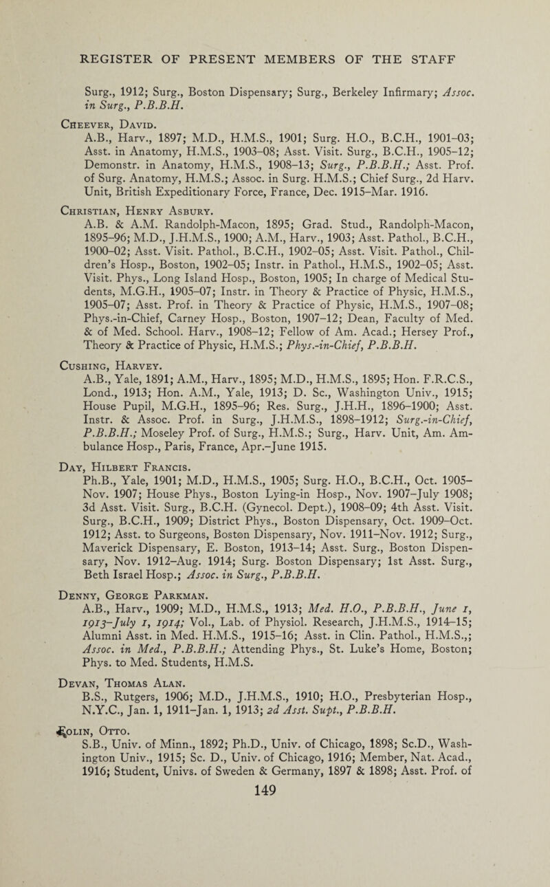 Surg., 1912; Surg., Boston Dispensary; Surg., Berkeley Infirmary; Assoc, in Surg., P.B.B.H. Cheever, David. A.B., Harv., 1897; M.D., 1901; Surg. H.O., B.C.H., 1901-03; Asst, in Anatomy, 1903-08; Asst. Visit. Surg., B.C.H., 1905-12; Demonstr. in Anatomy, H.M.S., 1908-13; Surg., P.B.B.H.; Asst. Prof, of Surg. Anatomy, H.M.S.; Assoc, in Surg. H.M.S.; Chief Surg., 2d Harv. Unit, British Expeditionary Force, France, Dec. 1915-Mar. 1916. Christian, Henry Asbury. A.B. & A.M. Randolph-Macon, 1895; Grad. Stud., Randolph-Macon, 1895-96; M.D., J.H.M.S., 1900; A.M., Harv., 1903; Asst. Pathol., B.C.H., 1900-02; Asst. Visit. Pathol., B.C.H., 1902-05; Asst. Visit. Pathol., Chil¬ dren’s Hosp., Boston, 1902-05; Instr. in Pathol., H.M.S., 1902-05; Asst. Visit. Phys., Long Island Hosp., Boston, 1905; In charge of Medical Stu¬ dents, M.G.H., 1905-07; Instr. in Theory & Practice of Physic, H.M.S., 1905-07; Asst. Prof, in Theory & Practice of Physic, H.M.S., 1907-08; Phys.-in-Chief, Carney Hosp., Boston, 1907-12; Dean, Faculty of Med. & of Med. School. Harv., 1908-12; Fellow of Am. Acad.; Hersey Prof., Theory & Practice of Physic, H.M.S.; Phys.-in-Chief, P.B.B.H. Cushing, Harvey. A.B., Yale, 1891; A.M., Harv., 1895; M.D., H.M.S., 1895; Hon. F.R.C.S., Lond., 1913; Hon. A.M., Yale, 1913; D. Sc., Washington Univ., 1915; House Pupil, M.G.H., 1895-96; Res. Surg., J.H.H., 1896-1900; Asst. Instr. & Assoc. Prof, in Surg., J.H.M.S., 1898-1912; Surg.-in-Chief, P.B.B.H.; Moseley Prof, of Surg., H.M.S.; Surg., Harv. Unit, Am. Am¬ bulance Hosp., Paris, France, Apr.-June 1915. Day, Hilbert Francis. Ph.B., Yale, 1901; M.D., H.M.S., 1905; Surg. H.O., B.C.H., Oct. 1905- Nov. 1907; House Phys., Boston Lying-in Hosp., Nov. 1907-July 1908; 3d Asst. Visit. Surg., B.C.H. (Gynecol. Dept.), 1908-09; 4th Asst. Visit. Surg., B.C.H., 1909; District Phys., Boston Dispensary, Oct. 1909-Oct. 1912; Asst, to Surgeons, Boston Dispensary, Nov. 1911-Nov. 1912; Surg., Maverick Dispensary, E. Boston, 1913-14; Asst. Surg., Boston Dispen¬ sary, Nov. 1912-Aug. 1914; Surg. Boston Dispensary; 1st Asst. Surg., Beth Israel Hosp.; Assoc, in Surg., P.B.B.H. Denny, George Parkman. A. B., Harv., 1909; M.D., H.M.S., 1913; Med. H.O., P.B.B.H., June i, igi3~July i, 1914; Vol., Lab. of Physiol. Research, J.H.M.S., 1914-15; Alumni Asst, in Med. H.M.S., 1915-16; Asst, in Clin. Pathol., H.M.S.,; Assoc, in Med., P.B.B.H.; Attending Phys., St. Luke’s Home, Boston; Phys. to Med. Students, H.M.S. Devan, Thomas Alan. B. S., Rutgers, 1906; M.D., J.H.M.S., 1910; H.O., Presbyterian Hosp., N.Y.C., Jan. 1, 1911-Jan. 1, 1913; 2d Asst. Supt., P.B.B.H. i^OLiN, Otto. S.B., Univ. of Minn., 1892; Ph.D., Univ. of Chicago, 1898; Sc.D., Wash¬ ington Univ., 1915; Sc. D., Univ. of Chicago, 1916; Member, Nat. Acad., 1916; Student, Univs. of Sweden & Germany, 1897 & 1898; Asst. Prof, of