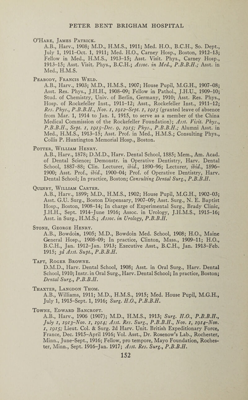 O’Hare, James Patrick. A.B., Harv., 1908; M.D., H.M.S., 1911; Med. H.O., B.C.H., So. Dept., July 1, 1911-Oct. 1, 1911; Med. H.O., Carney Hosp., Boston, 1912-13; Fellow in Med., H.M.S., 1913-15; Asst. Visit. Phys., Carney Hosp., 1913-15; Asst. Visit. Phys., B.C.H.; Assoc, in Med., P.B.B.H.; Asst, in Med., H.M.S. Peabody, Francis Weld. A.B., Harv., 1903; M.D., H.M.S., 1907; House Pupil, M.G.H., 1907-08; Asst. Res. Phys., J.H.H., 1908-09; Fellow in Pathol., J.H.U., 1909-10; Stud, of Chemistry, Univ. of Berlin, Germany, 1910; Asst. Res. Phys., Hosp. of Rockefeller Inst., 1911-12; Asst., Rockefeller Inst., 1911-12; Res. Phys., P.B.B.H., Nov. i, 1912-Sept. i, 1915 (granted leave of absence from Mar. 1, 1914 to Jan. 1, 1915, to serve as a member of the China Medical Commission of the Rockefeller Foundation); Asst. Visit. Phys., P.B.B.H., Sept. 1, 1915-Dec. 9, 1915; Phys., P.B.B.H.; Alumni Asst, in Med., H.M.S., 1913-15; Asst. Prof, in Med., H.M.S.; Consulting Phys., Collis P. Huntington Memorial Hosp., Boston. Potter, William Henry. A.B., Harv., 1878; D.M.D., Harv. Dental School, 1885; Mem., Am. Acad, of Dental Science; Demonstr. in Operative Dentistry, Harv. Dental School, 1887-88; Clin. Lecturer, ibid., 1890-96; Lecturer, ibid., 1896- 1900; Asst. Prof., ibid., 1900-04; Prof, of Operative Dentistry, Harv. Dental School; In practice, Boston; Consulting Dental Surg., P.B.B.H. Quinby, William Carter. A.B., Harv., 1899; M.D., H.M.S., 1902; House Pupil, M.G.H., 1902-03; Asst. G.U. Surg., Boston Dispensary, 1907-09; Asst. Surg., N. E. Baptist Hosp., Boston, 1908-14; In charge of Experimental Surg., Brady Clinic, J.H.H., Sept. 1914-June 1916; Assoc, in Urology, J.H.M.S., 1915-16; Asst, in Surg., H.M.S.; Assoc, in Urology, P.B.B.H. Stone, George Henry. A. B., Bowdoin, 1905; M.D., Bowdoin Med. School, 1908; H.O., Maine General Hosp., 1908-09; In practice, Clinton, Mass., 1909-11; H.O., B. C.H., Jan. 1912-Jan. 1913; Executive Asst., B.C.H., Jan. 1913-Feb. 1915; 3d Asst. Supt., P.B.B.H. Taft, Roger Browne. D.M.D., Harv. Dental School, 1908; Asst, in Oral Surg., Harv. Dental School, 1910; Instr. in Oral Surg., Harv. Dental School; In practice, Boston; Dental Surg., P.B.B.H. Thaxter, Langdon Thom. A.B., Williams, 1911; M.D., H.M.S., 1915; Med. House Pupil, M.G.H., July 1, 1915-Sept. 1, 1916; Surg. H.O., P.B.B.H. Towne, Edward Bancroft. A.B., Harv., 1906 (1907); M.D., H.M.S., 1913; Surg. H.O., P.B.B.H., July 1, 1913-Nov. 1, 1914; Asst. Res. Surg., P.B.B.H., Nov. 1, 1914-Nov. 1, 1915; Lieut. Col. & Surg. 2d Harv. Unit. British Expeditionary Force, France, Dec. 1915-April 1916; Vol. Asst., Dr. Rosenow’s Lab., Rochester, Minn., June-Sept., 1916; Fellow, pro tempore, Mayo Foundation, Roches¬ ter, Minn., Sept. 1916-Jan. 1917; Asst. Res. Surg., P.B.B.H.