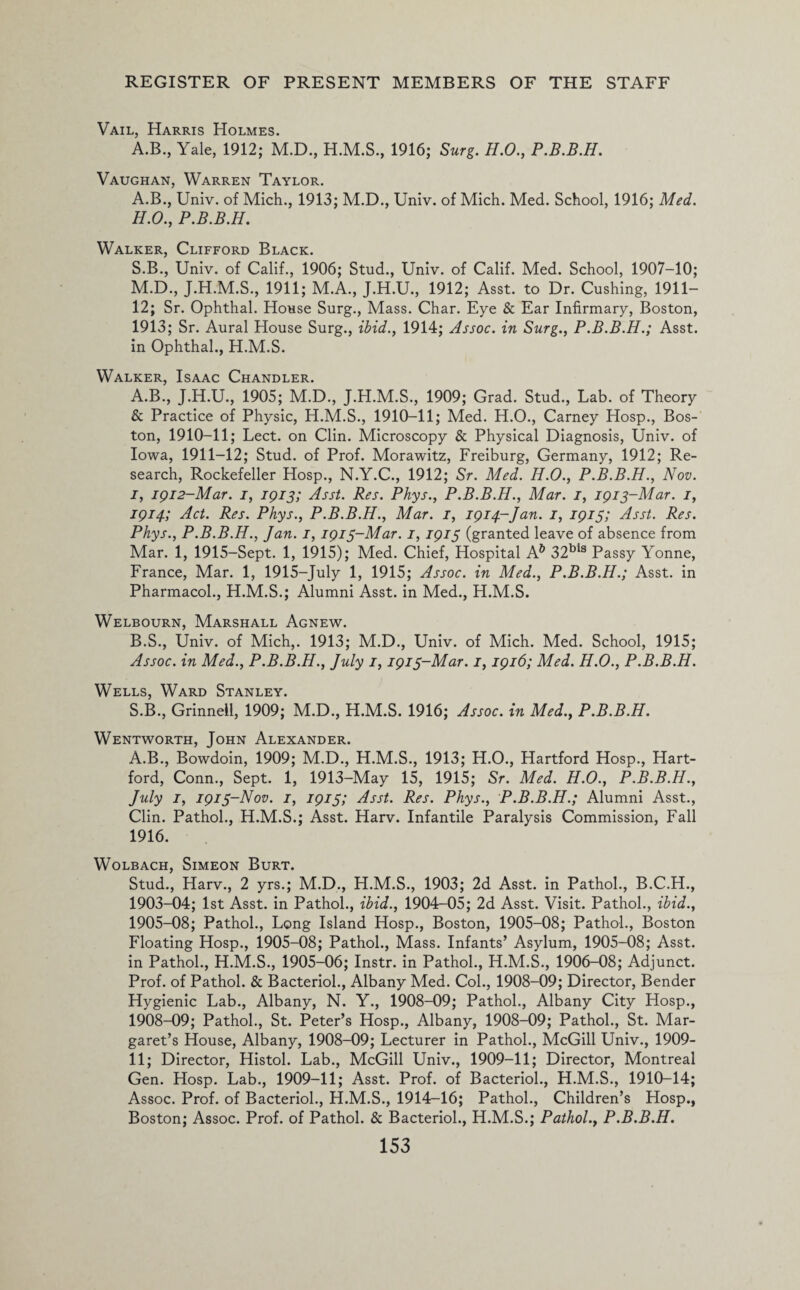 Vail, Harris Holmes. A.B., Yale, 1912; M.D., H.M.S., 1916; Surg. H.O., P.B.B.H. Vaughan, Warren Taylor. A.B., Univ. of Mich., 1913; M.D., Univ. of Mich. Med. School, 1916; Med. H. O., P.B.B.H. Walker, Clifford Black. S.B., Univ. of Calif., 1906; Stud., Univ. of Calif. Med. School, 1907—10; M.D., J.H.M.S., 1911; M.A., J.H.U., 1912; Asst, to Dr. Cushing, 1911- 12; Sr. Ophthal. House Surg., Mass. Char. Eye & Ear Infirmary, Boston, 1913; Sr. Aural House Surg., ibid., 1914; Assoc, in Surg., P.B.B.H.; Asst, in Ophthal., H.M.S. Walker, Isaac Chandler. A. B., J.H.U., 1905; M.D., J.H.M.S., 1909; Grad. Stud., Lab. of Theory & Practice of Physic, H.M.S., 1910-11; Med. H.O., Carney Hosp., Bos¬ ton, 1910-11; Lect. on Clin. Microscopy & Physical Diagnosis, Univ. of Iowa, 1911-12; Stud, of Prof. Morawitz, Freiburg, Germany, 1912; Re¬ search, Rockefeller Hosp., N.Y.C., 1912; Sr. Med. H.O., P.B.B.H., Nov. I, 1912-Mar. 1, 1913; Asst. Res. Phys., P.B.B.H., Mar. 1, 1913-Mar. 1, 1914; Act. Res. Phys., P.B.B.H., Mar. 1, 1914-Jan. 1, 1915; Asst. Res. Phys., P.B.B.H., Jan. 1, 1913-Mar. 1,1913 (granted leave of absence from Mar. 1, 1915-Sept. 1, 1915); Med. Chief, Hospital A& 32bls Passy Yonne, France, Mar. 1, 1915-July 1, 1915; Assoc, in Med., P.B.B.H.; Asst, in Pharmacol., H.M.S.; Alumni Asst, in Med., H.M.S. Welbourn, Marshall Agnew. B. S., Univ. of Mich,. 1913; M.D., Univ. of Mich. Med. School, 1915; Assoc, in Med., P.B.B.H., July 1,1913-Mar. 1,1916; Med. H.O., P.B.B.H. Wells, Ward Stanley. S.B., Grinnell, 1909; M.D., H.M.S. 1916; Assoc, in Med., P.B.B.H. Wentworth, John Alexander. A.B., Bowdoin, 1909; M.D., H.M.S., 1913; H.O., Hartford Hosp., Hart¬ ford, Conn., Sept. 1, 1913-May 15, 1915; Sr. Med. H.O., P.B.B.H., July 1, 1913-Nov. 1, 1913; Asst. Res. Phys., P.B.B.H.; Alumni Asst., Clin. Pathol., H.M.S.; Asst. Harv. Infantile Paralysis Commission, Fall 1916. Wolbach, Simeon Burt. Stud., Harv., 2 yrs.; M.D., H.M.S., 1903; 2d Asst, in Pathol., B.C.H., 1903-04; 1st Asst, in Pathol., ibid., 1904-05; 2d Asst. Visit. Pathol., ibid., 1905-08; Pathol., Long Island Hosp., Boston, 1905-08; Pathol., Boston Floating Hosp., 1905-08; Pathol., Mass. Infants’ Asylum, 1905-08; Asst, in Pathol., H.M.S., 1905-06; Instr. in Pathol., H.M.S., 1906-08; Adjunct. Prof, of Pathol. & Bacteriol., Albany Med. Col., 1908-09; Director, Bender Hygienic Lab., Albany, N. Y., 1908-09; Pathol., Albany City Hosp., 1908-09; Pathol., St. Peter’s Hosp., Albany, 1908-09; Pathol., St. Mar¬ garet’s House, Albany, 1908-09; Lecturer in Pathol., McGill Univ., 1909- 11; Director, Histol. Lab., McGill Univ., 1909-11; Director, Montreal Gen. Hosp. Lab., 1909-11; Asst. Prof, of Bacteriol., H.M.S., 1910-14; Assoc. Prof, of Bacteriol., H.M.S., 1914-16; Pathol., Children’s Hosp., Boston; Assoc. Prof, of Pathol. & Bacteriol., H.M.S.; Pathol., P.B.B.H.