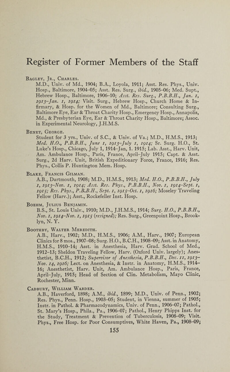 Bagley, Jr., Charles. M.D., Univ. of Md., 1904; B.A., Loyola, 1911; Asst. Res. Phys., Univ. Hosp., Baltimore, 1904—05; Asst. Res. Surg., ibid., 1905-06; Med. Supt., Hebrew Hosp., Baltimore, 1906-10; Asst. Res. Surg., P.B.B.H., Jan. i, jgi3~Jan. i, 1914; Visit. Surg., Hebrew Hosp., Church Home & In¬ firmary, & Hosp. for the Women of Md., Baltimore; Consulting Surg., Baltimore Eye, Ear & Throat Charity Hosp., Emergency Hosp., Annapolis, Md., & Presbyterian Eye, Ear & Throat Charity Hosp., Baltimore; Assoc, in Experimental Neurology, J.H.M.S. Benet, George. Student for 3 yrs., Univ. of S.C., & Univ. of Va.; M.D., H.M.S., 1913; Med. H.O., P.B.B.H., June 1, 1913-July 1, 1914; Sr. Surg. H.O., St. Luke’s Hosp., Chicago, July 1, 1914-Jan, 1. 1915; Lab. Asst., Harv. Unit, Am. Ambulance Hosp., Paris, France, April-July 1915; Capt. & Asst. Surg., 2d Harv. Unit, British Expeditionary Force, France, 1916; Res. Phys., Collis P. Huntington Mem. Hosp. Blake, Francis Gilman. A. B., Dartmouth, 1908; M.D., H.M.S., 1913; Med. H.O., P.B.B.H., July 1, 1913-Nov. 1, 1914; Asst. Res. Phys., P.B.B.H., Nov. 1, 1914-Sept. 1, 1915; Res. Phys., P.B.B.H., Sept. 1, 1913-Oct. 1, 1916; Moseley Traveling Fellow (Harv.); Asst., Rockefeller Inst. Hosp. Boehm, Julius Benjamin. B. S., St. Louis Univ., 1910; M.D., J.H.M.S., 1914; Surg. H.O., P.B.B.H., Nov. 1, 1914-Nov. 1,1915 (resigned); Res. Surg., Greenpoint Hosp., Brook¬ lyn, N. Y. Boothby, Walter Meredith. A.B., Harv., 1902; M.D., H.M.S., 1906; A.M., Harv., 1907; European Clinics for 8 mos., 1907-08; Surg. H.O., B.C.H., 1908-09; Asst, in Anatomy, H.M.S., 1910-14; Asst, in Anesthesia, Harv. Grad. School of Med., 1912-13; Sheldon Traveling Fellow, Harv. (Oxford Univ. largely); Anes¬ thetist, B.C.H., 1912; Supervisor of Anesthesia, P.B.B.H., Dec. 11, 1913- Nov. 14, 1916; Lect. on Anesthesia, & Instr. in Anatomy, H.M.S., 1914- 16; Anesthetist, Harv. Unit, Am. Ambulance Hosp., Paris, France, April-July, 1915; Head of Section of Clin. Metabolism, Mayo Clinic, Rochester, Minn. Cadbury, William Warder. A.B., Haverford, 1898; A.M., ibid., 1899; M.D., Univ. of Penn., 1902; Res. Phys., Penn. Hosp., 1903-05; Student, in Vienna, summer of 1905; Instr. in Pathol. & Pharmacodynamics, Univ. of Penn., 1906-07; Pathol., St. Mary’s Hosp., Phila., Pa., 1906-07; Pathol., Henry Phipps Inst, for the Study, Treatment & Prevention of Tuberculosis, 1908-09; Visit. Phys., Free Hosp. for Poor Consumptives, White Haven, Pa., 1908-09;