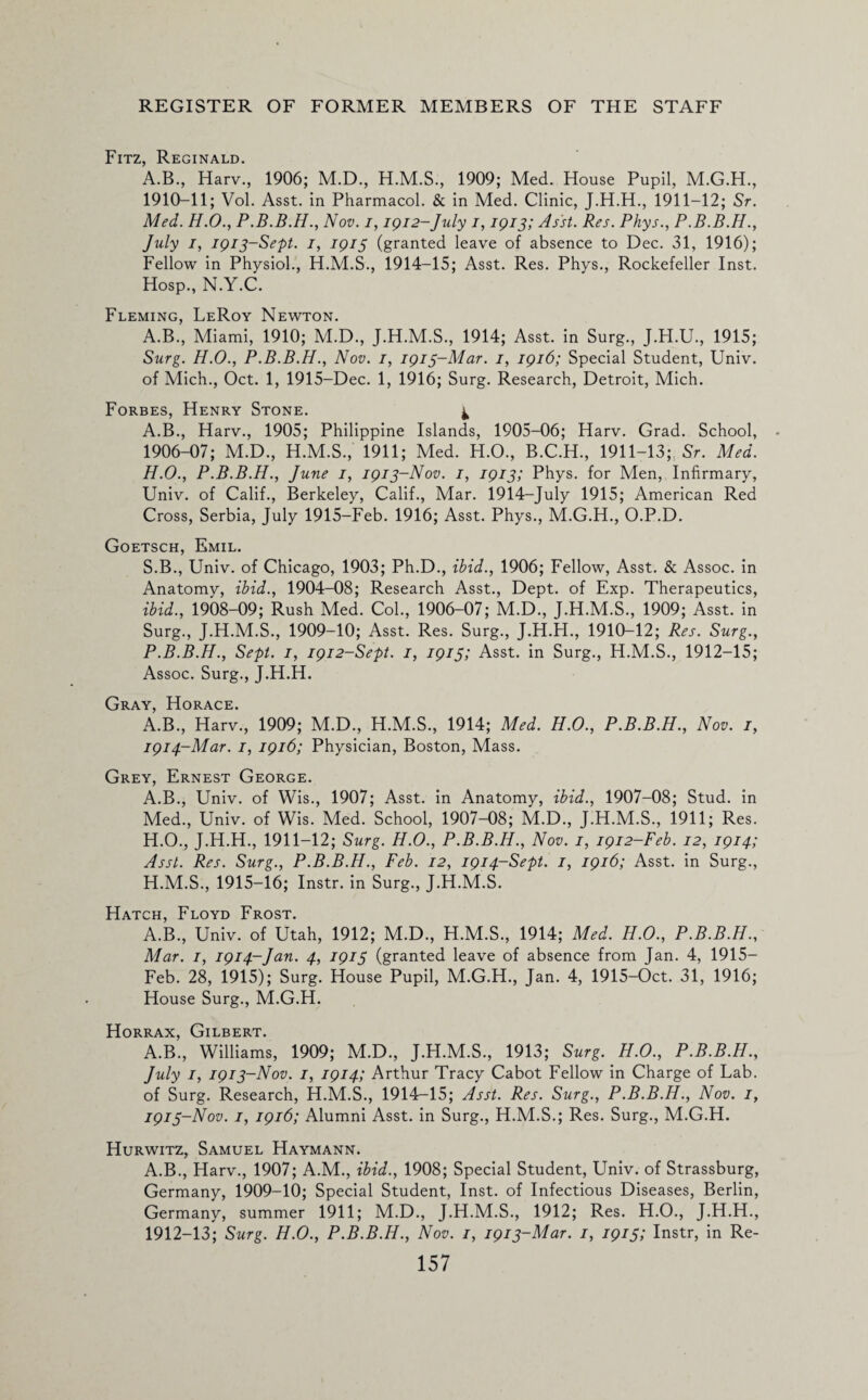 Fitz, Reginald. A.B., Harv., 1906; M.D., 1909; Med. House Pupil, M.G.H., 1910-11; Vol. Asst, in Pharmacol. & in Med. Clinic, J.H.H., 1911-12; Sr. Med. H.O., P.B.B.H., Nov. i, 1912-July i, 1913; Asst. Res. Phys., P.B.B.H., July 1, 1913-Sept. 1, 1913 (granted leave of absence to Dec. 31, 1916); Fellow in Physiol., H.M.S., 1914-15; Asst. Res. Phys., Rockefeller Inst. Hosp., N.Y.C. Fleming, LeRoy Newton. A.B., Miami, 1910; M.D., J.H.M.S., 1914; Asst, in Surg., J.H.U., 1915; Surg. H.O., P.B.B.H., Nov. 1, 1913-Mar. 1, 1916; Special Student, Univ. of Mich., Oct. 1, 1915-Dec. 1, 1916; Surg. Research, Detroit, Mich. Forbes, Henry Stone. ^ A.B., Harv., 1905; Philippine Islands, 1905-06; Harv. Grad. School, 1906-07; M.D., H.M.S., 1911; Med. H.O., B.C.H., 1911-13; Sr. Med. H.O., P.B.B.H., June 1, 1913-Nov. 1, 1913; Phys. for Men, Infirmary, Univ. of Calif., Berkeley, Calif., Mar. 1914-July 1915; American Red Cross, Serbia, July 1915-Feb. 1916; Asst. Phys., M.G.H., O.P.D. Goetsch, Emil. S.B., Univ. of Chicago, 1903; Ph.D., ibid., 1906; Fellow, Asst. & Assoc, in Anatomy, ibid., 1904-08; Research Asst., Dept, of Exp. Therapeutics, ibid., 1908-09; Rush Med. Col., 1906-07; M.D., J.H.M.S., 1909; Asst, in Surg., J.H.M.S., 1909-10; Asst. Res. Surg., J.H.H., 1910-12; Res. Surg., P.B.B.H., Sept. 1, 1912-Sept. 1, 1913; Asst, in Surg., H.M.S., 1912-15; Assoc. Surg., J.H.H. Gray, Horace. A.B., Harv., 1909; M.D., H.M.S., 1914; Med. H.O., P.B.B.H., Nov. 1, 1914-Mar. 1, 1916; Physician, Boston, Mass. Grey, Ernest George. A.B., Univ. of Wis., 1907; Asst, in Anatomy, ibid., 1907-08; Stud, in Med., Univ. of Wis. Med. School, 1907-08; M.D., J.H.M.S., 1911; Res. H.O., J.H.H., 1911-12; Surg. H.O., P.B.B.H., Nov. 1, 1912-Feb. 12, 1914; Asst. Res. Surg., P.B.B.H., Feb. 12, 1914-Sept. 1, 1916; Asst, in Surg., H.M.S., 1915-16; Instr. in Surg., J.H.M.S. Hatch, Floyd Frost. A.B., Univ. of Utah, 1912; M.D., H.M.S., 1914; Med. H.O., P.B.B.H., Mar. 1, 1914-Jan. 4, 1913 (granted leave of absence from Jan. 4, 1915- Feb. 28, 1915); Surg. House Pupil, M.G.H., Jan. 4, 1915-Oct. 31, 1916; House Surg., M.G.H. Horrax, Gilbert. A.B., Williams, 1909; M.D., J.H.M.S., 1913; Surg. H.O., P.B.B.H., July 1, 1913-Nov. 1, 1914; Arthur Tracy Cabot Fellow in Charge of Lab. of Surg. Research, H.M.S., 1914-15; Asst. Res. Surg., P.B.B.H., Nov. 1, 1913-Nov. 1, 1916; Alumni Asst, in Surg., H.M.S.; Res. Surg., M.G.H. Hurwitz, Samuel Haymann. A.B., Harv., 1907; A.M., ibid., 1908; Special Student, Univ. of Strassburg, Germany, 1909-10; Special Student, Inst, of Infectious Diseases, Berlin, Germany, summer 1911; M.D., J.H.M.S., 1912; Res. H.O., J.H.H., 1912-13; Surg. H.O., P.B.B.H., Nov. 1, 1913-Mar. 1, 1913; Instr, in Re-