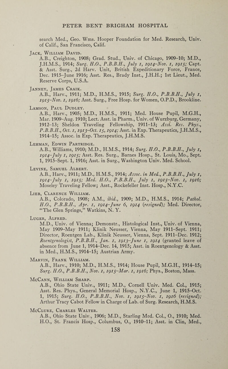 search Med., Geo. Wms. Hooper Foundation for Med. Research, Univ. of Calif., San Francisco, Calif. Jack, William David. A.B., Creighton, 1908; Grad. Stud., Univ. of Chicago, 1909-10; M.D., J.H.M.S., 1914; Surg. H.O., P.B.B.H., July i, 1914-Nov. 1, 1915; Capt. & Asst. Surg., 2d Harv. Unit, British Expeditionary Force, France, Dec. 1915-June 1916; Asst. Res., Brady Inst., J.H.H.; 1st Lieut., Med. Reserve Corps, U.S.A. Janney, James Craik. A.B., Harv., 1911; M.D., H.M.S., 1915; Surg. H.O., P.B.B.H., July 1, 1913- Nov. 1, 1916; Asst. Surg., Free Hosp. for Women, O.P.D., Brookline. Lamson, Paul Dudley. A.B., Harv., 1905; M.D., H.M.S., 1911; Med. House Pupil, M.G.H., Mar. 1909-Aug. 1910; Lect. Asst, in Pharm., Univ. of Wurzburg, Germany, 1912-13; Sheldon Traveling Fellowship, 1911-13; Asst. Res. Phys., P.B.B.H., Oct. 1,1913-Oct. 13, 1914; Asst, in Exp. Therapeutics, J.H.M.S., 1914- 15; Assoc, in Exp. Therapeutics, J.H.M.S. Lehman, Edwin Partridge. A.B., Williams, 1910; M.D., H.M.S., 1914; Surg. H.O., P.B.B.H., July 1, 1914-July 1, 1915; Asst. Res. Surg., Barnes Hosp., St. Louis, Mo., Sept. 1, 1915-Sept. 1, 1916; Asst, in Surg., Washington Univ. Med. School. Levine, Samuel Albert. A.B., Harv., 1911; M.D., H.M.S., 1914; Assoc, in Med., P.B.B.H., July 1, 1914-July 1, 1915; Med. H.O., P.B.B.H., July 1, 1913-Nov. 1, 1916; Moseley Traveling Fellow; Asst., Rockefeller Inst. Hosp., N.Y.C. Lieb, Clarence William. A.B., Colorado, 1908; A.M., ibid., 1909; M.D., H.M.S., 1914; Pathol. H. O., P.B.B.H., Apr. 1, 1914-June 6, 1914 {resigned); Med. Director, “The Glen Springs,” Watkins, N. Y. Luger, Alfred. M.D., Univ. of Vienna; Demonstr., Histological Inst., Univ. of Vienna, May 1909-May 1911; Klinik Neusser, Vienna, May 1911-Sept. 1911; Director, Roentgen Lab., Klinik Neusser, Vienna, Sept. 1911-Dec. 1912; Roentgenologist, P.B.B.H., Jan. 1, 1913-June 1, 1914 (granted leave of absence from June 1, 1914-Dec. 14, 1915; Asst, in Roentgenology & Asst, in Med., H.M.S., 1914-15; Austrian Army. Marvin, Frank William. A.B., Harv., 1910; M.D., H.M.S., 1914; House Pupil, M.G.H., 1914-15; Surg. H.O., P.B.B.H., Nov. 1, 1913-Mar. 1, 1916; Phys., Boston, Mass. McCann, William Sharp. A.B., Ohio State Univ., 1911; M.D., Cornell Univ. Med. Col., 1915; Asst. Res. Phys., General Memorial Hosp., N.Y.C., June 1, 1915-Oct. I, 1915; Surg. H.O., P.B.B.H., Nov. 1, 1913-Nov. 1, 1916 {resigned); Arthur Tracy Cabot Fellow in Charge of Lab. of Surg. Research, H.M.S. McClure, Charles Walter. A.B., Ohio State Univ., 1906; M.D., Starling Med. Col., O., 1910; Med. H.O., St. Francis Hosp., Columbus, 0., 1910-11; Asst, in Clin, Med.,