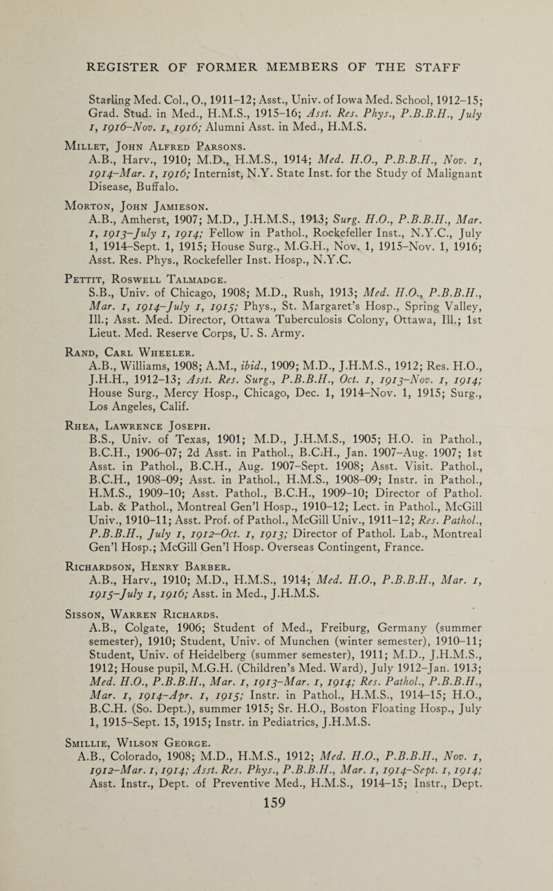 Starling Med. Col., O., 1911-12; Asst., Univ. of Iowa Med. School, 1912-15; Grad. Stud, in Med., H.M.S., 1915-16; Asst. Res. Phys., P.B.B.H., July i, 1916-Nov. j, 1916; Alumni Asst, in Med., H.M.S. Millet, John Alfred Parsons. A.B., Harv., 1910; M.D., H.M.S., 1914; Med. H.O., P.B.B.H., Nov. 1, 1914-Mar. /, 1916; Internist, N.Y. State Inst, for the Study of Malignant Disease, Buffalo. Morton, John Jamieson. A.B., Amherst, 1907; M.D., J.H.M.S., 1913; Surg. H.O., P.B.B.H., Mar. 1, 1913-July 1, 1914; Fellow in Pathol., Rockefeller Inst., N.Y.C., July I, 1914-Sept. 1, 1915; House Surg., M.G.H., Nov. 1, 1915-Nov. 1, 1916; Asst. Res. Phys., Rockefeller Inst. Hosp., N.Y.C. Pettit, Roswell Talmadge. S.B., Univ. of Chicago, 1908; M.D., Rush, 1913; Med. H.O., P.B.B.H., Mar. 1, 1914-July /, 1915; Phys., St. Margaret’s Hosp., Spring Valley, Ill.; Asst. Med. Director, Ottawa Tuberculosis Colony, Ottawa, Ill.; 1st Lieut. Med. Reserve Corps, U. S. Army. Rand, Carl Wheeler. A. B., Williams, 1908; A.M., ibid., 1909; M.D., J.H.M.S., 1912; Res. H.O., J. H.H., 1912-13; Asst. Res. Surg., P.B.B.H., Oct. 1, 1913-Nov. 1, 1914; House Surg., Mercy Hosp., Chicago, Dec. 1, 1914-Nov. 1, 1915; Surg., Los Angeles, Calif. Rhea, Lawrence Joseph. B. S., Univ. of Texas, 1901; M.D., J.H.M.S., 1905; H.O. in Pathol., B.C.H., 1906-07; 2d Asst, in Pathol., B.C;H., Jan. 1907-Aug. 1907; 1st Asst, in Pathol., B.C.H., Aug. 1907-Sept. 1908; Asst. Visit. Pathol., B.C.H., 1908-09; Asst, in Pathol., H.M.S., 1908-09; Instr. in Pathol., H. M.S., 1909-10; Asst. Pathol., B.C.H., 1909-10; Director of Pathol. Lab. & Pathol., Montreal Gen’l Hosp., 1910-12; Lect. in Pathol., McGill Univ., 1910-11; Asst. Prof, of Pathol., McGill Univ., 1911-12; Res. Pathol., P.B.B.H., July 1, 1912-Oct. 1, 1913; Director of Pathol. Lab., Montreal Gen’l Hosp.; McGill Gen’l Hosp. Overseas Contingent, France. Richardson, Henry Barber. A.B., Harv., 1910; M.D., H.M.S., 1914; Med. H.O., P.B.B.H., Mar. 1, 1913-July 1, 1916; Asst, in Med., J.H.M.S. Sisson, Warren Richards. A. B., Colgate, 1906; Student of Med., Freiburg, Germany (summer semester), 1910; Student, Univ. of Munchen (winter semester), 1910-11; Student, Univ. of Heidelberg (summer semester), 1911; M.D., J.H.M.S., 1912; House pupil, M.G.H. (Children’s Med. Ward), July 1912-Jan. 1913; Med. H.O., P.B.B.H., Mar. 1, 1913-Mar. 1, 1914; Res. Pathol., P.B.B.H., Mar. 1, 1914-Apr. 1, 1913; Instr. in Pathol., H.M.S., 1914-15; H.O., B. C.H. (So. Dept.), summer 1915; Sr. H.O., Boston Floating Hosp., July I, 1915-Sept. 15, 1915; Instr. in Pediatrics, J.H.M.S. Smillie, Wilson George. A.B., Colorado, 1908; M.D., H.M.S., 1912; Med. H.O., P.B.B.H., Nov. 1, 1912-Mar. 1,1914; Asst. Res. Phys., P.B.B.H., Mar. 1, 1914-Sept. 1,1914; Asst. Instr., Dept, of Preventive Med., H.M.S., 1914-15; Instr., Dept.