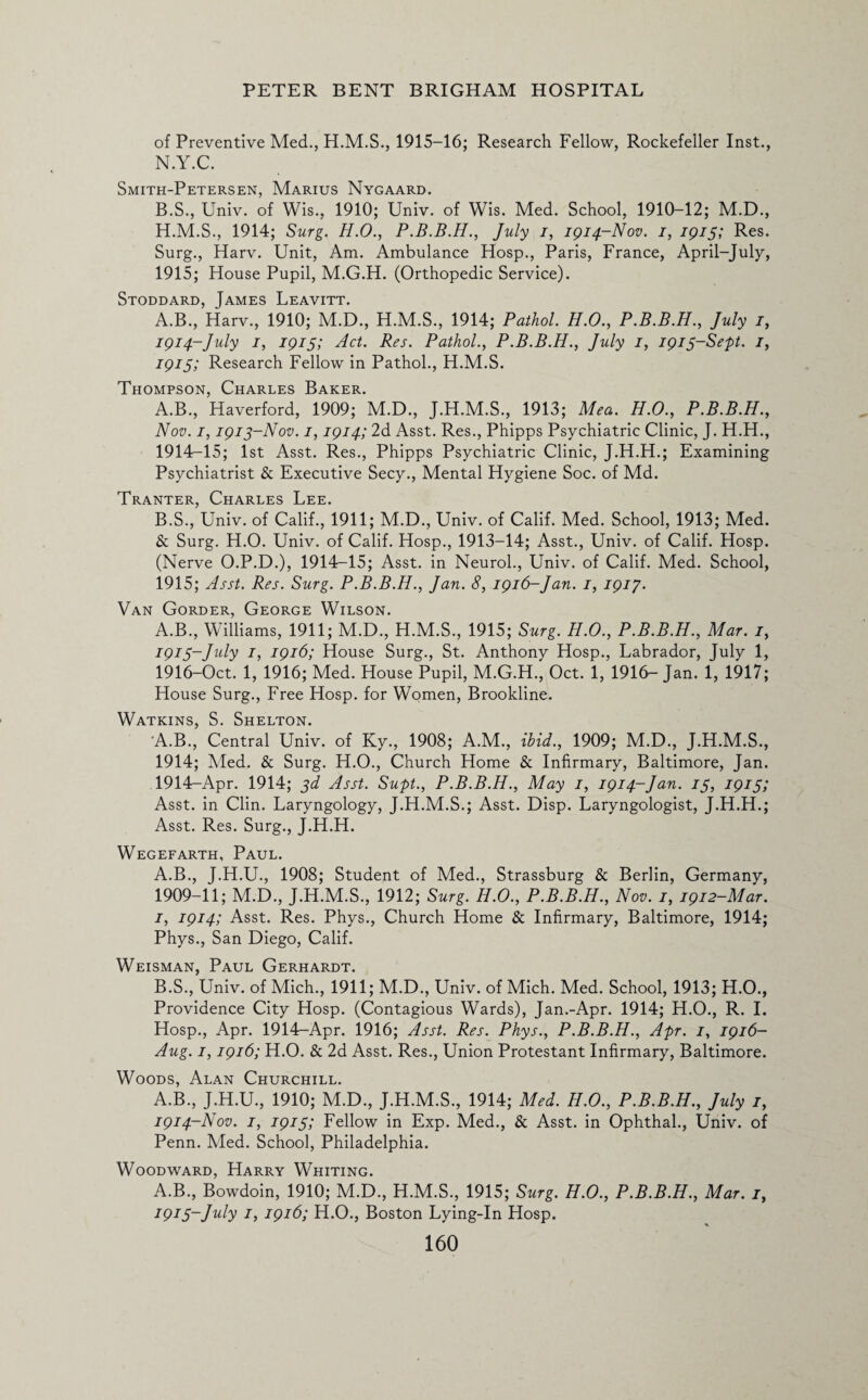 of Preventive Med., 1915-16; Research Fellow, Rockefeller Inst., N.Y.C. Smith-Petersen, Marius Nygaard. B.S., Univ. of Wis., 1910; Univ. of Wis. Med. School, 1910-12; M.D., H.M.S., 1914; Surg. H.O., P.B.B.H., July i, 1914-Nov. 1, 1915; Res. Surg., Harv. Unit, Am. Ambulance Hosp., Paris, France, April-July, 1915; House Pupil, M.G.H. (Orthopedic Service). Stoddard, James Leavitt. A.B., Harv., 1910; M.D., H.M.S., 1914; Pathol. H.O., P.B.B.H., July 1, 1914-July 1, 1915; Act. Res. Pathol., P.B.B.H., July 1, 1915-Sept. 1, 1915; Research Fellow in Pathol., H.M.S. Thompson, Charles Baker. A. B., Haverford, 1909; M.D., J.H.M.S., 1913; Mea. H.O., P.B.B.H., Nov. 1,1913-Nov. 1,1914; 2d Asst. Res., Phipps Psychiatric Clinic, J. H.H., 1914- 15; 1st Asst. Res., Phipps Psychiatric Clinic, J.H.H.; Examining Psychiatrist & Executive Secy., Mental Hygiene Soc. of Md. Tranter, Charles Lee. B. S., Univ. of Calif., 1911; M.D., Univ. of Calif. Med. School, 1913; Med. & Surg. H.O. Univ. of Calif. Hosp., 1913-14; Asst., Univ. of Calif. Hosp. (Nerve O.P.D.), 1914-15; Asst, in Neurol., Univ. of Calif. Med. School, 1915; Asst. Res. Surg. P.B.B.H., Jan. 8, 1916-Jan. 1, 1917. Van Gorder, George Wilson. A.B., Williams, 1911; M.D., H.M.S., 1915; Surg. H.O., P.B.B.H., Mar. 1, 1915- July 1, 1916; House Surg., St. Anthony Hosp., Labrador, July 1, 1916- Oct. 1, 1916; Med. House Pupil, M.G.H., Oct. 1, 1916-Jan. 1, 1917; House Surg., Free Hosp. for Women, Brookline. Watkins, S. Shelton. A.B., Central Univ. of Ky., 1908; A.M., ibid., 1909; M.D., J.H.M.S., 1914; Med. & Surg. H.O., Church Home & Infirmary, Baltimore, Jan. 1914-Apr. 1914; 3d Asst. Supt., P.B.B.H., May 1, 1914-Jan. 15, 1915; Asst, in Clin. Laryngology, J.H.M.S.; Asst. Disp. Laryngologist, J.H.H.; Asst. Res. Surg., J.H.H. Wegefarth, Paul. A. B., J.H.U., 1908; Student of Med., Strassburg & Berlin, Germany, 1909-11; M.D., J.H.M.S., 1912; Surg. H.O., P.B.B.H., Nov. 1, 1912-Mar. 1, 1914; Asst. Res. Phys., Church Home & Infirmary, Baltimore, 1914; Phys., San Diego, Calif. Weisman, Paul Gerhardt. B. S., Univ. of Mich., 1911; M.D., Univ. of Mich. Med. School, 1913; H.O., Providence City Hosp. (Contagious Wards), Jan.-Apr. 1914; H.O., R. I. Hosp., Apr. 1914-Apr. 1916; Asst. Res. Phys., P.B.B.H., Apr. 1, 1916- Aug. 1,1916; H.O. & 2d Asst. Res., Union Protestant Infirmary, Baltimore. Woods, Alan Churchill. A.B., J.H.U., 1910; M.D., J.H.M.S., 1914; Med. H.O., P.B.B.H., July 1, 1914-Nov. 1, 1915; Fellow in Exp. Med., & Asst, in Ophthal., Univ. of Penn. Med. School, Philadelphia. Woodward, Harry Whiting. A.B., Bowdoin, 1910; M.D., H.M.S., 1915; Surg. H.O., P.B.B.H., Mar. /, 1915-July 1, 1916; H.O., Boston Lying-In Hosp.