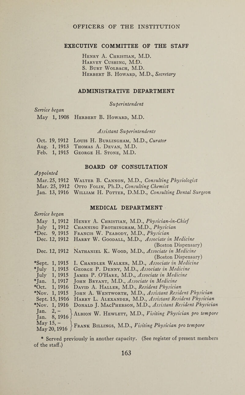 EXECUTIVE COMMITTEE OF THE STAFF Henry A. Christian, M.D. Harvey Cushing, M.D. S. Burt Wolbach, M.D. Herbert B. Howard, M.D., Secretary ADMINISTRATIVE DEPARTMENT Superintendent Service began May 1, 1908 Herbert B. Howard, M.D. Assistant Superintendents Oct. 19, 1912 Louis H. Burlingham, M.D., Curator Aug. 1, 1913 Thomas A. Devan, M.D. Feb. 1, 1915 George H. Stone, M.D. Appointed Mar. 25, 1912 Mar. 25, 1912 Jan. 13, 1916 BOARD OF CONSULTATION Walter B. Cannon, M.D., Consulting Physiologist Otto Folin, Ph.D., Consulting Chemist William H. Potter, D.M.D., Consulting Dental Surgeon Service began May 1, 1912 July 1, 1912 ♦Dec. 9, 1915 Dec. 12, 1912 Dec. 12, 1912 ♦Sept. 1, 1915 ♦July 1, 1915 July 1, 1915 ♦Jan. 1, 1917 ♦Oct. 1, 1916 ♦Nov. 1, 1915 Sept. 15, 1916 ♦Nov. 1, 1916 Jan. 2, — Jan. 8, 1916 May 15, - May 20,1916 MEDICAL DEPARTMENT Henry A. Christian, M.D., Physician-in-Chief Channing Frothingham, M.D., Physician Francis W. Peabody, M.D., Physician Harry W. Goodall, M.D., Associate in Medicine (Boston Dispensary) Nathaniel K. Wood, M.D., Associate in Medicine (Boston Dispensary) I. Chandler Walker, M.D., Associate in Medicine George P. Denny, M.D., Associate in Medicine James P. O’Hare, M.D., Associate in Medicine John Bryant, M.D., Associate in Medicine David A. Haller, M.D., Resident Physician John A. Wentworth, M.D., Assistant Resident Physician Harry L. Alexander, M.D., Assistant Resident Physician Donald J. MacPherson, M.D., Assistant Resident Physician Albion W. Hewlett, M.D., Visiting Physician pro tempore Frank Billings, M.D., Visiting Physician pro tempore ♦ Served previously in another capacity. (See register of present members of the staff.)