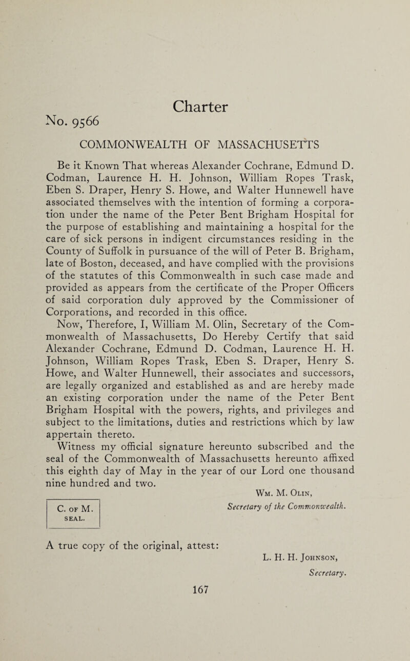 Charter No. 9566 COMMONWEALTH OF MASSACHUSETTS Be it Known That whereas Alexander Cochrane, Edmund D. Codman, Laurence H. H. Johnson, William Ropes Trask, Eben S. Draper, Henry S. Howe, and Walter Hunnewell have associated themselves with the intention of forming a corpora¬ tion under the name of the Peter Bent Brigham Hospital for the purpose of establishing and maintaining a hospital for the care of sick persons in indigent circumstances residing in the County of Suffolk in pursuance of the will of Peter B. Brigham, late of Boston, deceased, and have complied with the provisions of the statutes of this Commonwealth in such case made and provided as appears from the certificate of the Proper Officers of said corporation duly approved by the Commissioner of Corporations, and recorded in this office. Now, Therefore, I, William M. Olin, Secretary of the Com¬ monwealth of Massachusetts, Do Hereby Certify that said Alexander Cochrane, Edmund D. Codman, Laurence H. H. Johnson, William Ropes Trask, Eben S. Draper, Henry S. Howe, and Walter Hunnewell, their associates and successors, are legally organized and established as and are hereby made an existing corporation under the name of the Peter Bent Brigham Hospital with the powers, rights, and privileges and subject to the limitations, duties and restrictions which by law appertain thereto. Witness my official signature hereunto subscribed and the seal of the Commonwealth of Massachusetts hereunto affixed this eighth day of May in the year of our Lord one thousand nine hundred and two. Wm. M. Olin, C. of M. SEAL. Secretary of the Commonwealth. A true copy of the original, attest: L. H. H. Johnson, Secretary.