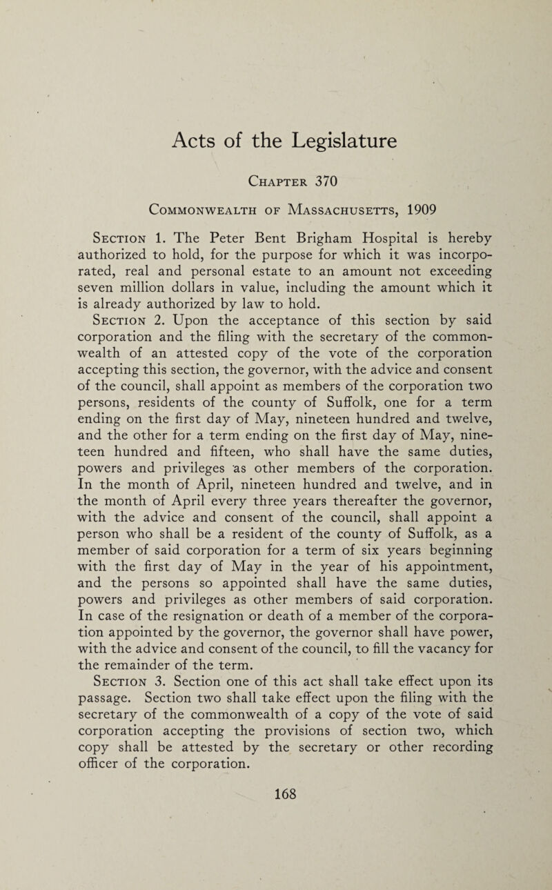 Acts of the Legislature Chapter 370 Commonwealth of Massachusetts, 1909 Section 1. The Peter Bent Brigham Hospital is hereby authorized to hold, for the purpose for which it was incorpo¬ rated, real and personal estate to an amount not exceeding seven million dollars in value, including the amount which it is already authorized by law to hold. Section 2. Upon the acceptance of this section by said corporation and the filing with the secretary of the common¬ wealth of an attested copy of the vote of the corporation accepting this section, the governor, with the advice and consent of the council, shall appoint as members of the corporation two persons, residents of the county of Suffolk, one for a term ending on the first day of May, nineteen hundred and twelve, and the other for a term ending on the first day of May, nine¬ teen hundred and fifteen, who shall have the same duties, powers and privileges as other members of the corporation. In the month of April, nineteen hundred and twelve, and in the month of April every three years thereafter the governor, with the advice and consent of the council, shall appoint a person who shall be a resident of the county of Suffolk, as a member of said corporation for a term of six years beginning with the first day of May in the year of his appointment, and the persons so appointed shall have the same duties, powers and privileges as other members of said corporation. In case of the resignation or death of a member of the corpora¬ tion appointed by the governor, the governor shall have power, with the advice and consent of the council, to fill the vacancy for the remainder of the term. Section 3. Section one of this act shall take effect upon its passage. Section two shall take effect upon the filing with the secretary of the commonwealth of a copy of the vote of said corporation accepting the provisions of section two, which copy shall be attested by the secretary or other recording officer of the corporation.