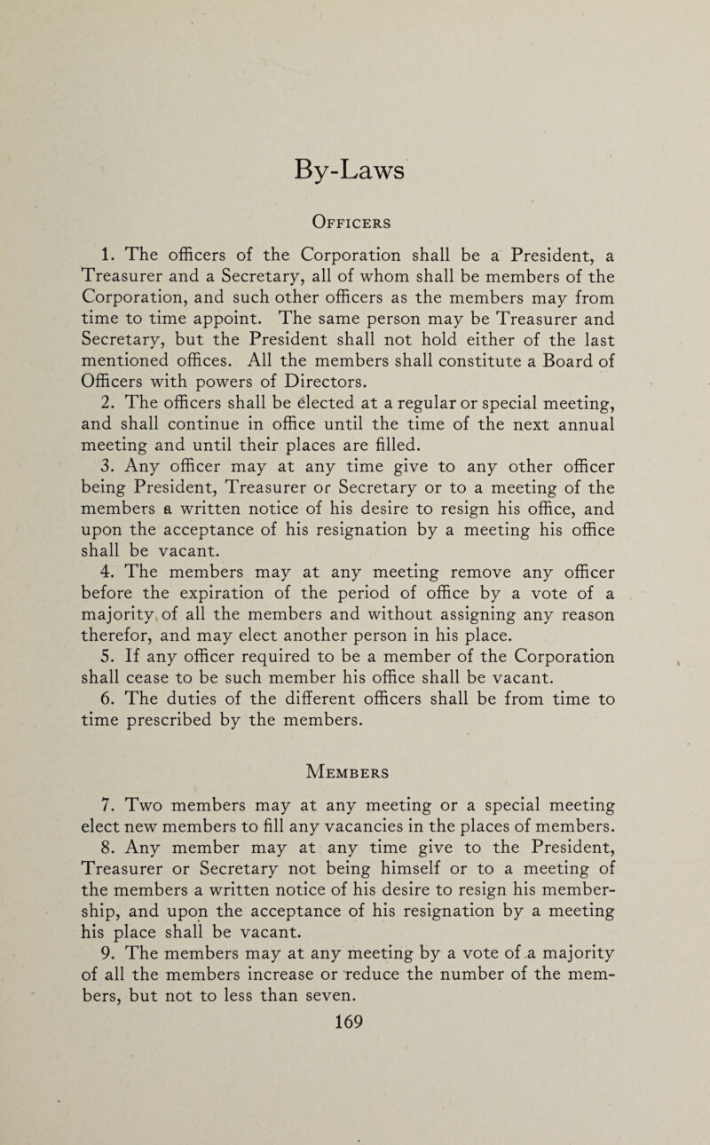 By-Laws Officers 1. The officers of the Corporation shall be a President, a Treasurer and a Secretary, all of whom shall be members of the Corporation, and such other officers as the members may from time to time appoint. The same person may be Treasurer and Secretary, but the President shall not hold either of the last mentioned offices. All the members shall constitute a Board of Officers with powers of Directors. 2. The officers shall be elected at a regular or special meeting, and shall continue in office until the time of the next annual meeting and until their places are filled. 3. Any officer may at any time give to any other officer being President, Treasurer or Secretary or to a meeting of the members a written notice of his desire to resign his office, and upon the acceptance of his resignation by a meeting his office shall be vacant. 4. The members may at any meeting remove any officer before the expiration of the period of office by a vote of a majority of all the members and without assigning any reason therefor, and may elect another person in his place. 5. If any officer required to be a member of the Corporation shall cease to be such member his office shall be vacant. 6. The duties of the different officers shall be from time to time prescribed by the members. Members 7. Two members may at any meeting or a special meeting elect new members to fill any vacancies in the places of members. 8. Any member may at any time give to the President, Treasurer or Secretary not being himself or to a meeting of the members a written notice of his desire to resign his member¬ ship, and upon the acceptance of his resignation by a meeting his place shall be vacant. 9. The members may at any meeting by a vote of a majority of all the members increase or reduce the number of the mem¬ bers, but not to less than seven.