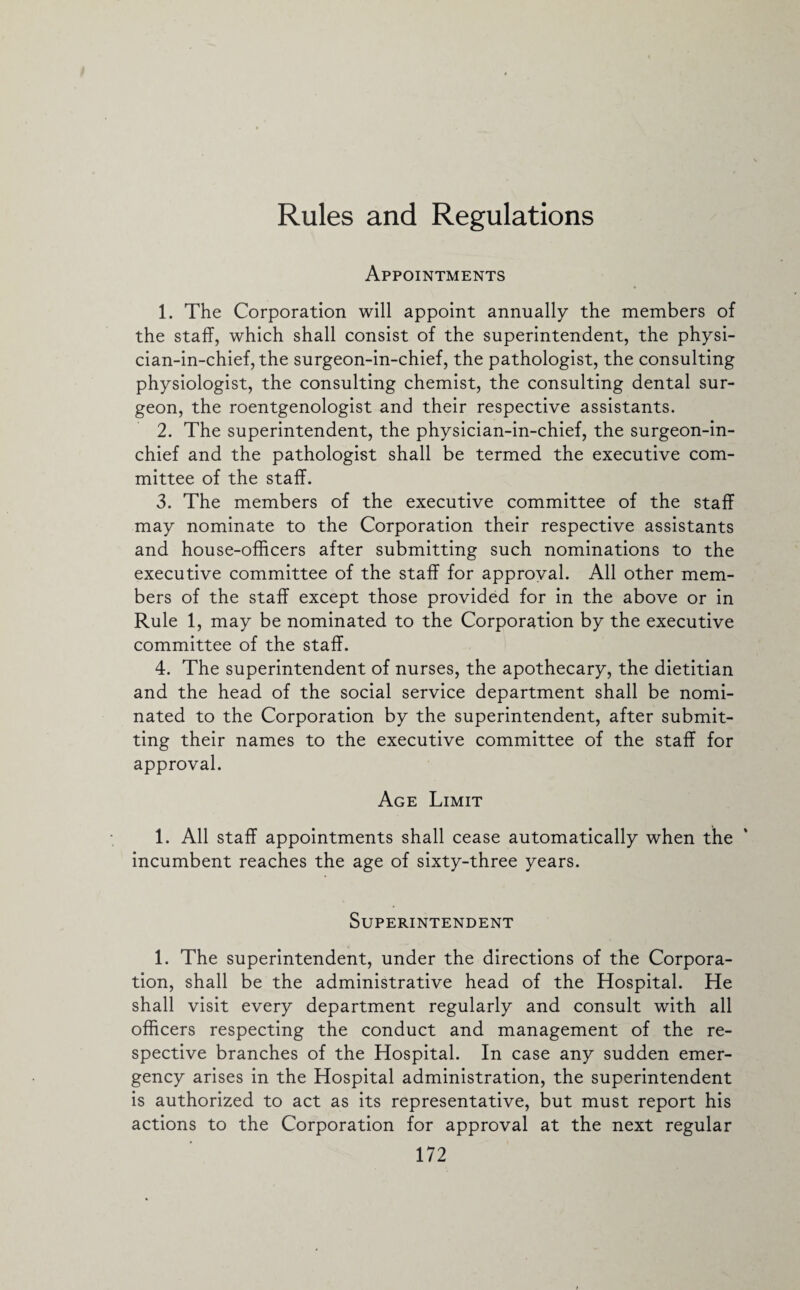 Rules and Regulations Appointments 1. The Corporation will appoint annually the members of the staff, which shall consist of the superintendent, the physi¬ cian-in-chief, the surgeon-in-chief, the pathologist, the consulting physiologist, the consulting chemist, the consulting dental sur¬ geon, the roentgenologist and their respective assistants. 2. The superintendent, the physician-in-chief, the surgeon-in¬ chief and the pathologist shall be termed the executive com¬ mittee of the staff. 3. The members of the executive committee of the staff may nominate to the Corporation their respective assistants and house-officers after submitting such nominations to the executive committee of the staff for approval. All other mem¬ bers of the staff except those provided for in the above or in Rule 1, may be nominated to the Corporation by the executive committee of the staff. 4. The superintendent of nurses, the apothecary, the dietitian and the head of the social service department shall be nomi¬ nated to the Corporation by the superintendent, after submit¬ ting their names to the executive committee of the staff for approval. Age Limit 1. All staff appointments shall cease automatically when the incumbent reaches the age of sixty-three years. Superintendent 1. The superintendent, under the directions of the Corpora¬ tion, shall be the administrative head of the Hospital. He shall visit every department regularly and consult with all officers respecting the conduct and management of the re¬ spective branches of the Hospital. In case any sudden emer¬ gency arises in the Hospital administration, the superintendent is authorized to act as its representative, but must report his actions to the Corporation for approval at the next regular