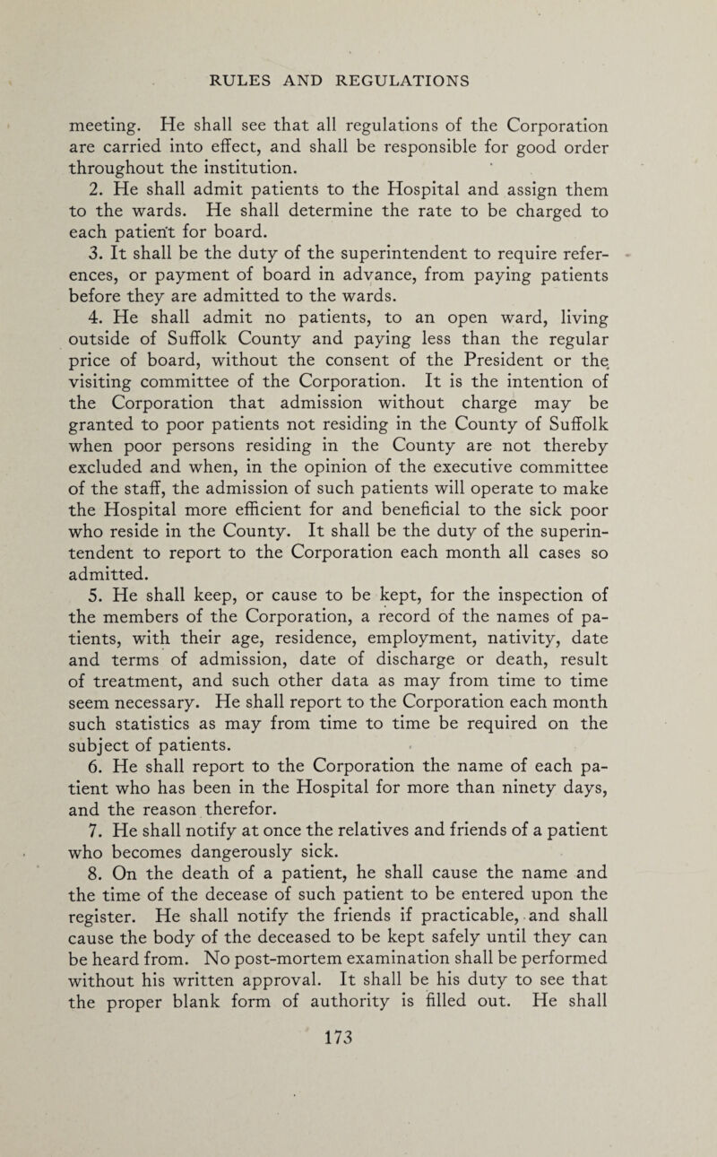 meeting. He shall see that all regulations of the Corporation are carried into effect, and shall be responsible for good order throughout the institution. 2. He shall admit patients to the Hospital and assign them to the wards. He shall determine the rate to be charged to each patient for board. 3. It shall be the duty of the superintendent to require refer¬ ences, or payment of board in advance, from paying patients before they are admitted to the wards. 4. He shall admit no patients, to an open ward, living outside of Suffolk County and paying less than the regular price of board, without the consent of the President or the visiting committee of the Corporation. It is the intention of the Corporation that admission without charge may be granted to poor patients not residing in the County of Suffolk when poor persons residing in the County are not thereby excluded and when, in the opinion of the executive committee of the staff, the admission of such patients will operate to make the Hospital more efficient for and beneficial to the sick poor who reside in the County. It shall be the duty of the superin¬ tendent to report to the Corporation each month all cases so admitted. 5. He shall keep, or cause to be kept, for the inspection of the members of the Corporation, a record of the names of pa¬ tients, with their age, residence, employment, nativity, date and terms of admission, date of discharge or death, result of treatment, and such other data as may from time to time seem necessary. He shall report to the Corporation each month such statistics as may from time to time be required on the subject of patients. 6. He shall report to the Corporation the name of each pa¬ tient who has been in the Hospital for more than ninety days, and the reason therefor. 7. He shall notify at once the relatives and friends of a patient who becomes dangerously sick. 8. On the death of a patient, he shall cause the name and the time of the decease of such patient to be entered upon the register. He shall notify the friends if practicable, and shall cause the body of the deceased to be kept safely until they can be heard from. No post-mortem examination shall be performed without his written approval. It shall be his duty to see that the proper blank form of authority is filled out. He shall
