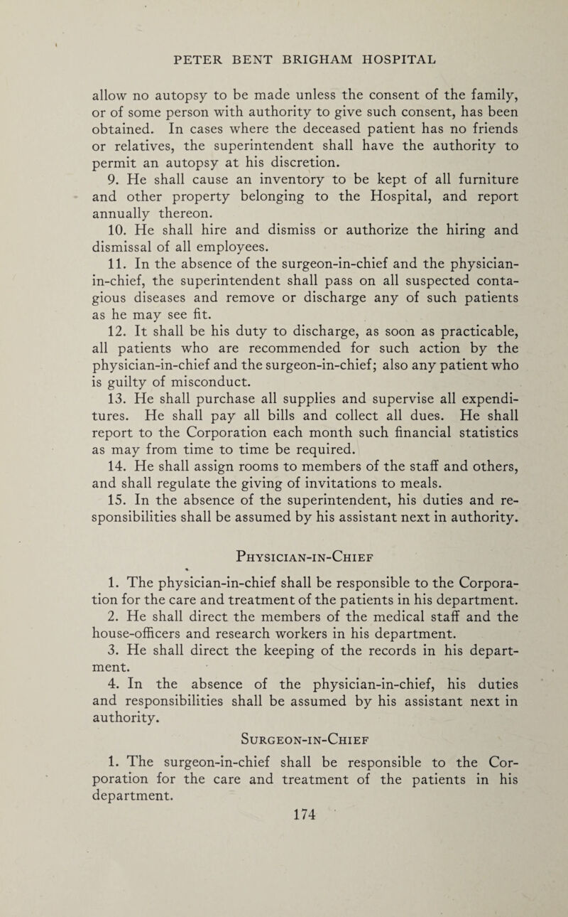 allow no autopsy to be made unless the consent of the family, or of some person with authority to give such consent, has been obtained. In cases where the deceased patient has no friends or relatives, the superintendent shall have the authority to permit an autopsy at his discretion. 9. He shall cause an inventory to be kept of all furniture and other property belonging to the Hospital, and report annually thereon. 10. He shall hire and dismiss or authorize the hiring and dismissal of all employees. 11. In the absence of the surgeon-in-chief and the physician- in-chief, the superintendent shall pass on all suspected conta¬ gious diseases and remove or discharge any of such patients as he may see fit. 12. It shall be his duty to discharge, as soon as practicable, all patients who are recommended for such action by the physician-in-chief and the surgeon-in-chief; also any patient who is guilty of misconduct. 13. He shall purchase all supplies and supervise all expendi¬ tures. He shall pay all bills and collect all dues. He shall report to the Corporation each month such financial statistics as may from time to time be required. 14. He shall assign rooms to members of the staff and others, and shall regulate the giving of invitations to meals. 15. In the absence of the superintendent, his duties and re¬ sponsibilities shall be assumed by his assistant next in authority. Physician-in-Chief 1. The physician-in-chief shall be responsible to the Corpora¬ tion for the care and treatment of the patients in his department. 2. He shall direct the members of the medical staff and the house-officers and research workers in his department. 3. He shall direct the keeping of the records in his depart¬ ment. 4. In the absence of the physician-in-chief, his duties and responsibilities shall be assumed by his assistant next in authority. Surgeon-in-Chief 1. The surgeon-in-chief shall be responsible to the Cor¬ poration for the care and treatment of the patients in his department.