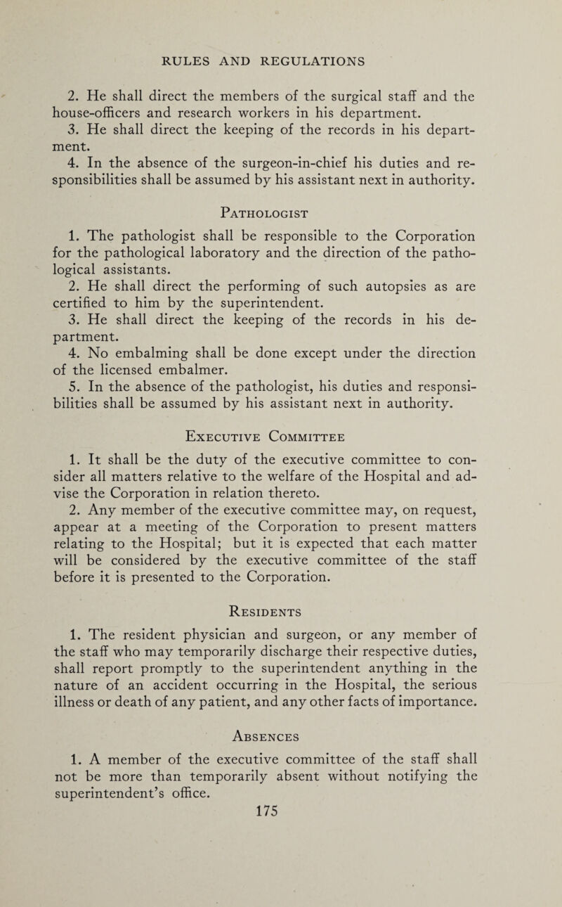 2. He shall direct the members of the surgical staff and the house-officers and research workers in his department. 3. He shall direct the keeping of the records in his depart¬ ment. 4. In the absence of the surgeon-in-chief his duties and re¬ sponsibilities shall be assumed by his assistant next in authority. Pathologist 1. The pathologist shall be responsible to the Corporation for the pathological laboratory and the direction of the patho¬ logical assistants. 2. He shall direct the performing of such autopsies as are certified to him by the superintendent. 3. He shall direct the keeping of the records in his de¬ partment. 4. No embalming shall be done except under the direction of the licensed embalmer. 5. In the absence of the pathologist, his duties and responsi¬ bilities shall be assumed by his assistant next in authority. Executive Committee 1. It shall be the duty of the executive committee to con¬ sider all matters relative to the welfare of the Hospital and ad¬ vise the Corporation in relation thereto. 2. Any member of the executive committee may, on request, appear at a meeting of the Corporation to present matters relating to the Hospital; but it is expected that each matter will be considered by the executive committee of the staff before it is presented to the Corporation. Residents 1. The resident physician and surgeon, or any member of the staff who may temporarily discharge their respective duties, shall report promptly to the superintendent anything in the nature of an accident occurring in the Hospital, the serious illness or death of any patient, and any other facts of importance. Absences 1. A member of the executive committee of the staff shall not be more than temporarily absent without notifying the superintendent’s office.