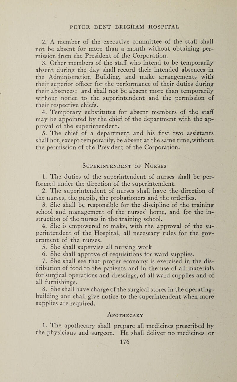 2. A member of the executive committee of the staff shall not be absent for more than a month without obtaining per¬ mission from the President of the Corporation. 3. Other members of the staff who intend to be temporarily absent during the day shall record their intended absences in the Administration Building, and make arrangements with their superior officer for the performance of their duties during their absences; and shall not be absent more than temporarily without notice to the superintendent and the permission of their respective chiefs. 4. Temporary substitutes for absent members of the staff may be appointed by the chief of the department with the ap¬ proval of the superintendent. 5. The chief of a department and his first two assistants shall not, except temporarily, be absent at the same time, without the permission of the President of the Corporation. Superintendent of Nurses 1. The duties of the superintendent of nurses shall be per¬ formed under the direction of the superintendent. 2. The superintendent of nurses shall have the direction of the nurses, the pupils, the probationers and the orderlies. 3. She shall be responsible for the discipline of the training school and management of the nurses’ home, and for the in¬ struction of the nurses in the training school. 4. She is empowered to make, with the approval of the su¬ perintendent of the Hospital, all necessary rules for the gov¬ ernment of the nurses. 5. She shall supervise all nursing work 6. She shall approve of requisitions for ward supplies. 7. She shall see that proper economy is exercised in the dis¬ tribution of food to the patients and in the use of all materials for surgical operations and dressings, of all ward supplies and of all furnishings. 8. She shall have charge of the surgical stores in the operating- building and shall give notice to the superintendent when more supplies are required. Apothecary 1. The apothecary shall prepare all medicines prescribed by the physicians and surgeon. He shall deliver no medicines or